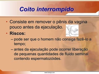 www.bioloja.com
Coito interrompido
• Consiste em remover o pênis da vagina
pouco antes da ejaculação.
• Riscos:
– pode ser que o homem não consiga fazê-lo a
tempo;
– antes da ejaculação pode ocorrer liberação
de pequenas quantidades de fluido seminal
contendo espermatozóides.
 