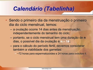 www.bioloja.com
Calendário (Tabelinha)
• Sendo o primeiro dia da menstruação o primeiro
dia do ciclo menstrual, temos:
– a ovulação ocorre 14 dias antes da menstruação,
independentemente do tamanho do ciclo;
– portanto, se o ciclo menstrual tem uma duração de n
dias, o possível dia da ovulação é n – 14;
– para o cálculo do período fértil, devemos considerar
também a viabilidade dos gametas:
• ~72 horas para espermatozóides e 24 horas para ovócitos II.
 