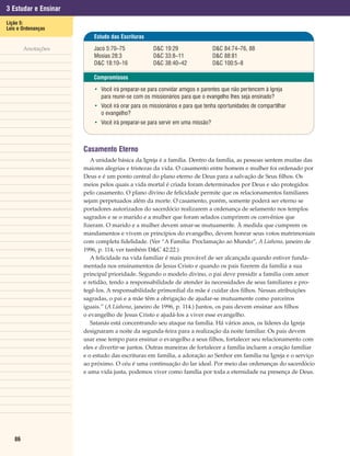 3 Estudar e Ensinar
Lição 5:
Leis e Ordenanças
                          Estudo das Escrituras

        Anotações         Jacó 5:70–75             D&C 19:29                  D&C 84:74–76, 88
                          Mosias 28:3              D&C 33:8–11                D&C 88:81
                          D&C 18:10–16             D&C 38:40–42               D&C 100:5–8

                          Compromissos

                          • Você irá preparar-se para convidar amigos e parentes que não pertencem à Igreja
                            para reunir-se com os missionários para que o evangelho lhes seja ensinado?
                          • Você irá orar para os missionários e para que tenha oportunidades de compartilhar
                            o evangelho?
                          • Você irá preparar-se para servir em uma missão?



                      Casamento Eterno
                         A unidade básica da Igreja é a família. Dentro da família, as pessoas sentem muitas das
                      maiores alegrias e tristezas da vida. O casamento entre homem e mulher foi ordenado por
                      Deus e é um ponto central do plano eterno de Deus para a salvação de Seus filhos. Os
                      meios pelos quais a vida mortal é criada foram determinados por Deus e são protegidos
                      pelo casamento. O plano divino de felicidade permite que os relacionamentos familiares
                      sejam perpetuados além da morte. O casamento, porém, somente poderá ser eterno se
                      portadores autorizados do sacerdócio realizarem a ordenança de selamento nos templos
                      sagrados e se o marido e a mulher que foram selados cumprirem os convênios que
                      fizeram. O marido e a mulher devem amar-se mutuamente. À medida que cumprem os
                      mandamentos e vivem os princípios do evangelho, devem honrar seus votos matrimoniais
                      com completa fidelidade. (Ver “A Família: Proclamação ao Mundo”, A Liahona, janeiro de
                      1996, p. 114; ver também D&C 42:22.)
                         A felicidade na vida familiar é mais provável de ser alcançada quando estiver funda-
                      mentada nos ensinamentos de Jesus Cristo e quando os pais fizerem da família a sua
                      principal prioridade. Segundo o modelo divino, o pai deve presidir a família com amor
                      e retidão, tendo a responsabilidade de atender às necessidades de seus familiares e pro-
                      tegê-los. A responsabilidade primordial da mãe é cuidar dos filhos. Nessas atribuições
                      sagradas, o pai e a mãe têm a obrigação de ajudar-se mutuamente como parceiros
                      iguais.” (A Liahona, janeiro de 1996, p. 114.) Juntos, os pais devem ensinar aos filhos
                      o evangelho de Jesus Cristo e ajudá-los a viver esse evangelho.
                         Satanás está concentrando seu ataque na família. Há vários anos, os líderes da Igreja
                      designaram a noite da segunda-feira para a realização da noite familiar. Os pais devem
                      usar esse tempo para ensinar o evangelho a seus filhos, fortalecer seu relacionamento com
                      eles e divertir-se juntos. Outras maneiras de fortalecer a família incluem a oração familiar
                      e o estudo das escrituras em família, a adoração ao Senhor em família na Igreja e o serviço
                      ao próximo. O céu é uma continuação do lar ideal. Por meio das ordenanças do sacerdócio
                      e uma vida justa, podemos viver como família por toda a eternidade na presença de Deus.




   86
 