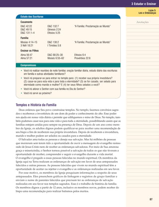 3 Estudar e Ensinar
                                                                                                                          Lição 5:
                                                                                                                Leis e Ordenanças
    Estudo das Escrituras

    Casamento                                                                                                 Anotações
    D&C 42:22                  D&C 132:7                   “A Família: Proclamação ao Mundo”
    D&C 49:15                  Gênesis 2:24
    D&C 131:1–4                Efésios 5:25
    Família
    Mosias 4:14–15             D&C 130:2                   “A Família: Proclamação ao Mundo”
    3 Néfi 18:21               I Timóteo 5:8
    Ensinar os Filhos
    Alma 56:47                 D&C 68:25–30                Efésios 6:4
    Alma 57:21                 Moisés 6:55–62              Provérbios 22:6

    Compromissos

    • Você irá realizar reuniões de noite familiar, oração familiar diária, estudo diário das escrituras
      em família e outras atividades familiares?
    • Você irá preparar-se para entrar no templo para: (1) receber sua própria investidura?
      (2) casar-se para esta vida e para toda a eternidade? (3) se for casado, ser selado para
      eternidade como marido e mulher? E (4) ter seus filhos selados a você?
    • Você irá adorar o Senhor com sua família no Dia do Senhor?
    • Você irá servir ao próximo?



Templos e História da Família
   Deus ordenou que Seu povo construísse templos. No templo, fazemos convênios sagra-
dos e recebemos a investidura de um dom de poder e conhecimento do alto. Esse poder
nos ajuda em nossa vida diária e permite que edifiquemos o reino de Deus. No templo, tam-
bém podemos casar-nos para esta vida e para toda a eternidade, possibilitando assim que as
famílias estejam unidas para sempre na presença de Deus. Depois de um ano como mem-
bro da Igreja, os adultos dignos podem qualificar-se para receber uma recomendação de
seu bispo a fim de receberem sua própria investidura. Depois de receberem a investidura,
marido e mulher podem ser selados ou casados para a eternidade.
   O Salvador ama todas as pessoas e deseja sua salvação. Mas há milhões de pessoas
que morreram sem terem tido a oportunidade de ouvir a mensagem do evangelho restau-
rado de Jesus Cristo nem de receber as ordenanças salvadoras. Por meio de Sua amorosa
graça e misericórdia, o Senhor tornou possível a salvação de todos os que não tiveram a
oportunidade de receber, compreender e seguir o evangelho durante a vida mortal.
O evangelho é pregado a essas pessoas falecidas no mundo espiritual. Os membros da
Igreja aqui na Terra realizam as ordenanças de salvação em favor de seus antepassados
falecidos e outras pessoas. As pessoas falecidas que vivem no mundo espiritual têm a
oportunidade de aceitar ou rejeitar o evangelho e as ordenanças realizadas em seu favor.
   Por esse motivo, os membros da Igreja pesquisam informações a respeito de seus
antepassados. Eles preenchem gráficos de linhagem e registros de grupo familiar e
enviam o nome de parentes falecidos que precisam ter as ordenanças de salvação
realizadas em seu favor nos templos sagrados. Esse é o trabalho de história da família.
Os membros dignos a partir de 12 anos, inclusive os membros novos, podem receber do
bispo uma recomendação para realizar batismos pelos mortos.


                                                                                                                           87
 