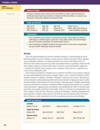 3 Estudar e Ensinar
Lição 5:
Leis e Ordenanças
                          História da Família

        Anotações         Convide os membros novos a reunir-se com um membro ou visitar o centro de história da
                          família local (onde houver) para conhecer o trabalho de história da família e os recursos à sua
                          disposição. Forneça-lhes materiais de história da família.

                          Estudo das Escrituras

                          D&C 43:16               D&C 128           D&C 138               I Pedro 3:18–21
                          D&C 95:8–9              D&C 131           Salmos 65:4           Folheto: Sejam Bem-Vindos ao
                          D&C 124:22–42           D&C 132           I Coríntios 15:29        Centro de História da Família

                          Compromissos

                          • Você irá preparar-se para receber as ordenanças do templo? (Pouco depois do batismo e
                            confirmação, os membros dignos a partir de 12 anos podem receber uma recomendação
                            para irem ao templo e participarem de batismos pelos mortos.)
                          • Você irá participar do trabalho de história da família e enviar o nome de seus antepassados
                            para que recebam ordenanças vicárias do templo?



                      Serviço
                         Uma das grandes bênçãos de sermos membros da Igreja é a oportunidade de servir.
                      Quando prestamos serviço caridoso a outras pessoas, estamos servindo a Deus. Quando
                      somos batizados, fazemos o convênio de prestar esse serviço. (Ver Mosias 18:8–10.)
                      Devemos estar cientes das pessoas que têm necessidades físicas e espirituais. Doamos então
                      nosso tempo, talentos e recursos para ajudar a atender a essas necessidades. Seguimos
                      o exemplo do Salvador, que veio para servir as pessoas. Devemos fazer o que Jesus fez
                      e tornar-nos semelhantes a Ele.
                         Pouco depois do batismo os membros novos recebem dos líderes do sacerdócio a bênção
                      de uma responsabilidade para ajudar na Igreja. Damos a isso o nome de chamado. Todo o
                      trabalho realizado na Igreja é voluntário. Ninguém é pago por esse serviço. Quando acei-
                      tamos chamados, somos apoiados publicamente numa reunião da Igreja para que os outros
                      membros tenham conhecimento do nosso chamado e ofereçam apoio. Também somos desig-
                      nados por um líder do sacerdócio e recebemos bênçãos especiais para ajudar-nos a cumprir
                      nossos chamados. A Igreja precisa dos talentos e das habilidades de todos os membros para
                      preencher uma grande variedade de chamados. Todos os chamados são importantes e aju-
                      dam a edificar o reino de Deus. Devemos aceitar esses chamados e trabalhar diligentemente
                      para aprender e cumprir nossos deveres. Ao fazê-lo, nossa fé aumenta, desenvolvemos
                      novos talentos e maior capacidade de servir, e recebemos inúmeras outras bênçãos.

                          Estudo das Escrituras

                          Caridade
                          Morôni 7:43–48          D&C 88:125             Mateus 22:36–40           I Coríntios 13:1–8
                          Cuidar dos Pobres
                          Mosias 4:26             Alma 34:28–29          D&C 52:40                 Mateus 25:40
                          Devemos Servir
                          Mosias 2:17             Mosias 18:8–10         D&C 42:29                 D&C 107:99–100



   88
 