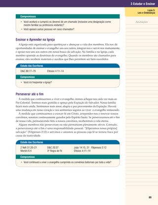3 Estudar e Ensinar
                                                                                                             Lição 5:
                                                                                                   Leis e Ordenanças
    Compromissos

    • Você aceitará e cumprirá os deveres de um chamado (inclusive uma designação como           Anotações
      mestre familiar ou professora visitante)?
    • Você apoiará outras pessoas em seus chamados?



Ensinar e Aprender na Igreja
   A Igreja está organizada para aperfeiçoar e abençoar a vida dos membros. Ela nos dá
oportunidades de ensinar o evangelho uns aos outros, integrar-nos e servir-nos mutuamente,
e apoiar-nos uns aos outros em nossa busca da salvação. Na família e na Igreja, cada
membro aprende as doutrinas do evangelho. Quando os membros são chamados para
ensinar, eles recebem materiais e auxílios que lhes permitem ser bem-sucedidos.

    Estudo das Escrituras

    D&C 88:77–79              Efésios 4:11–14

    Compromisso

    • Você irá freqüentar a Igreja?



Perseverar até o fim
   À medida que continuarmos a viver o evangelho, iremos achegar-nos cada vez mais ao
Pai Celestial. Teremos mais gratidão e apreço pela Expiação do Salvador. Nossa família
ficará mais unida. Sentiremos mais amor, alegria e paz provenientes da Expiação. Haverá
uma mudança em nosso coração e nos sentiremos seguros ao viver o evangelho restaurado.
   À medida que continuarmos a exercer fé em Cristo, arrepender-nos e renovar nossos
convênios, seremos continuamente guiados pelo Espírito Santo. Se perseverarmos até o fim
de nossa vida, permanecendo fiéis a nossos convênios, receberemos a vida eterna.
   Alguns membros não perseveram ou não permancem plenamente ativos. Contudo,
a perseverança até o fim é uma responsabilidade pessoal. “[Operamos nossa própria]
salvação” (Filipenses 2:12) e servimos e amamos as pessoas cuja fé se tornou fraca por
causa da inatividade.

    Estudo das Escrituras

    2 Néfi 31:20–21           D&C 20:37                João 14:15, 21 Filipenses 2:12
    Morôni 6:4                3ª Regra de Fé           Efésios 4:11–14

    Compromisso

    • Você continuará a viver o evangelho cumprindo os convênios batismais por toda a vida?




                                                                                                              89
 
