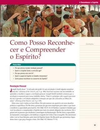 4 Reconhecer o Espírito




Como Posso Reconhe-                                                                                      Anotações



cer e Compreender
o Espírito?
    Pense Nisto

    • Por que preciso receber revelação pessoal?
    • Quem é o Espírito Santo e como Ele age?
    • Por que preciso orar com fé?
    • Qual é o papel do Espírito no trabalho missionário?
    • Como posso reconhecer os sussurros do Espírito?



Revelação Pessoal

J
   oseph Smith disse: “A salvação não pode vir sem revelação; é inútil alguém ministrar
   sem ela”. (History of the Church, vol. 3, p. 389) Você terá sucesso em seu trabalho se
aprender a receber e seguir a revelação pessoal. Joseph Smith também ensinou que a
revelação é essencial para nosso trabalho diário: “Este é o princípio sob o qual o governo
do céu é guiado: a revelação adaptada à situação em que são colocados os filhos do
reino”. (History of the Church, vol. 5, p. 135)
   Deus ama você e todos os Seus filhos. Ele está ansioso em apoiá-lo em seus desafios
práticos e específicos. Foi-lhe feita a promessa de que teria inspiração para saber o que fazer
e receberia a capacidade para fazê-lo. (Ver D&C 43:15–16.) O Senhor o ajudará à medida que
você reconhecer e compreender o Espírito por meio do estudo diligente das escrituras. Ele o
guiará até as pessoas que receberão a mensagem da Restauração. Ele lhe dará a capacidade
de transmitir a mensagem e de testificar a respeito de Cristo e Seu evangelho. Ele derramará
sobre você as Suas bênçãos, pelo dom do Espírito Santo. Ele lhe pede que permaneça digno
desse dom e que peça, busque e bata. (Ver D&C 4:7; Mateus 7:7–8.)


                                                                                                                     91
 