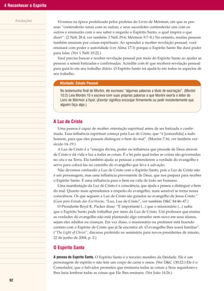 4 Reconhecer o Espírito


       Anotações            Vivemos na época profetizada pelos profetas do Livro de Mórmon, em que as pes-
                          soas “contenderão umas com as outras; e seus sacerdotes contenderão uns com os
                          outros e ensinarão com o seu saber e negarão o Espírito Santo, o qual inspira o que
                          dizer”. (2 Néfi 28:4; ver também 3 Néfi 29:6; Mórmon 9:7–8.) No entanto, muitas pessoas
                          também anseiam por coisas espirituais. Ao aprender a receber revelação pessoal, você
                          ensinará com poder e autoridade (ver Alma 17:3) porque o Espírito Santo lhe dará poder
                          para falar. (Ver 1 Néfi 10:22.)
                            Você precisa buscar e receber revelação pessoal por meio do Espírito Santo ao ajudar as
                          pessoas a serem batizadas e confirmadas. Acredite com fé que receberá revelação pessoal
                          para guiá-lo em seu trabalho diário. O Espírito Santo irá ajudá-lo em todos os aspectos de
                          seu trabalho.

                              Atividade: Estudo Pessoal

                              No testemunho final de Morôni, ele escreveu “algumas palavras a título de exortação”. (Morôni
                              10:2) Leia Morôni 10 e escreva com suas próprias palavras o que Morôni exorta o leitor do
                              Livro de Mórmon a fazer. (Exortar significa encorajar firmemente ou pedir insistentemente que
                              alguém faça algo.)



                          A Luz de Cristo
                             Uma pessoa é capaz de receber orientação espiritual antes de ser batizada e confir-
                          mada. Essa influência espiritual começa pela Luz de Cristo, que “é [concedida] a todo
                          homem, para que eles possam distinguir o bem do mal”. (Morôni 7:16, ver também ver-
                          sículo 14–19.)
                             A Luz de Cristo é a “energia divina, poder ou influência que procede de Deus através
                          de Cristo e dá vida e luz a todas as coisas. É a lei pela qual todas as coisas são governadas
                          no céu e na Terra. Ela também ajuda as pessoas a entenderem a verdade do evangelho e
                          serve para colocá-las no caminho do evangelho que leva à salvação.
                             Não devemos confundir a Luz de Cristo com o Espírito Santo, pois a Luz de Cristo não
                          é um personagem, mas uma influência proveniente de Deus, que nos prepara para receber
                          o Espírito Santo. É uma influência para o bem na vida de todo ser humano.
                             Uma manifestação da Luz de Cristo é a consciência, que ajuda a pessoa a distinguir o bem
                          do mal. Quanto mais aprendemos a respeito do evangelho, mais sensível se torna nossa
                          consciência. Os que seguem a Luz de Cristo são guiados ao evangelho de Jesus Cristo.”
                          (Guia para Estudo das Escrituras, “Luz, Luz de Cristo”, ver também D&C 84:46–47.)
                             O Presidente Boyd K. Packer disse: “É importante (...) que o missionário (...) saiba
                          que o Espírito Santo pode trabalhar por meio da Luz de Cristo. Um professor que ensina
                          as verdades do evangelho não está plantando algo estranho nem novo em seus alunos,
                          sejam eles adultos ou crianças. Em vez disso, o missionário ou professor está fazendo
                          contato com o Espírito de Cristo que já Se encontra ali. O evangelho lhes soará familiar”.
                          (“The Light of Christ”, discurso proferido no seminário para novos presidentes de missão,
                          22 de junho de 2004, p. 2.)

                          O Espírito Santo
                          A pessoa do Espírito Santo. O Espírito Santo é o terceiro membro da Deidade. Ele é um
                          personagem de espírito e não tem um corpo de carne e ossos. (Ver D&C 130:22.) Ele é o
                          Consolador, que o Salvador prometeu que ensinaria todas as coisas a Seus seguidores e
                          lhes faria lembrar todas as coisas que Ele lhes ensinara. (Ver João 14:26.)

  92
 
