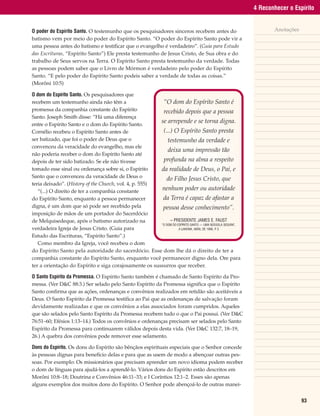 4 Reconhecer o Espírito


O poder do Espírito Santo. O testemunho que os pesquisadores sinceros recebem antes do                           Anotações
batismo vem por meio do poder do Espírito Santo. “O poder do Espírito Santo pode vir a
uma pessoa antes do batismo e testificar que o evangelho é verdadeiro”. (Guia para Estudo
das Escrituras, “Espírito Santo”) Ele presta testemunho de Jesus Cristo, de Sua obra e do
trabalho de Seus servos na Terra. O Espírito Santo presta testemunho da verdade. Todas
as pessoas podem saber que o Livro de Mórmon é verdadeiro pelo poder do Espírito
Santo. “E pelo poder do Espírito Santo podeis saber a verdade de todas as coisas.”
(Morôni 10:5)

O dom do Espírito Santo. Os pesquisadores que
recebem um testemunho ainda não têm a                    “O dom do Espírito Santo é
promessa da companhia constante do Espírito              recebido depois que a pessoa
Santo. Joseph Smith disse: “Há uma diferença
entre o Espírito Santo e o dom do Espírito Santo.
                                                        se arrepende e se torna digna.
Cornélio recebeu o Espírito Santo antes de               (...) O Espírito Santo presta
ser batizado, que foi o poder de Deus que o                 testemunho da verdade e
convenceu da veracidade do evangelho, mas ele
                                                            deixa uma impressão tão
não poderia receber o dom do Espírito Santo até
depois de ter sido batizado. Se ele não tivesse          profunda na alma a respeito
tomado esse sinal ou ordenança sobre si, o Espírito     da realidade de Deus, o Pai, e
Santo que o convenceu da veracidade de Deus o              do Filho Jesus Cristo, que
teria deixado”. (History of the Church, vol. 4, p. 555)
   “(...) O direito de ter a companhia constante        nenhum poder ou autoridade
do Espírito Santo, enquanto a pessoa permanecer          da Terra é capaz de afastar a
digna, é um dom que só pode ser recebido pela            pessoa desse conhecimento”.
imposição de mãos de um portador do Sacerdócio
de Melquisedeque, após o batismo autorizado na               – PRESIDENTE JAMES E. FAUST
                                                        “O DOM DO ESPÍRITO SANTO — UMA BÚSSOLA SEGURA”,
verdadeira Igreja de Jesus Cristo. (Guia para                      A LIAHONA, ABRIL DE 1996, P 3
                                                                                              .

Estudo das Escrituras, “Espírito Santo”.)
   Como membro da Igreja, você recebeu o dom
do Espírito Santo pela autoridade do sacerdócio. Esse dom lhe dá o direito de ter a
companhia constante do Espírito Santo, enquanto você permanecer digno dela. Ore para
ter a orientação do Espírito e siga corajosamente os sussurros que receber.

O Santo Espírito da Promessa. O Espírito Santo também é chamado de Santo Espírito da Pro-
messa. (Ver D&C 88:3.) Ser selado pelo Santo Espírito da Promessa significa que o Espírito
Santo confirma que as ações, ordenanças e convênios realizados em retidão são aceitáveis a
Deus. O Santo Espírito da Promessa testifica ao Pai que as ordenanças de salvação foram
devidamente realizadas e que os convênios a elas associados foram cumpridos. Aqueles
que são selados pelo Santo Espírito da Promessa recebem tudo o que o Pai possui. (Ver D&C
76:51–60; Efésios 1:13–14.) Todos os convênios e ordenanças precisam ser selados pelo Santo
Espírito da Promessa para continuarem válidos depois desta vida. (Ver D&C 132:7, 18–19,
26.) A quebra dos convênios pode remover esse selamento.

Dons do Espírito. Os dons do Espírito são bênçãos espirituais especiais que o Senhor concede
às pessoas dignas para benefício delas e para que as usem de modo a abençoar outras pes-
soas. Por exemplo: Os missionários que precisam aprender um novo idioma podem receber
o dom de línguas para ajudá-los a aprendê-lo. Vários dons do Espírito estão descritos em
Morôni 10:8–18; Doutrina e Convênios 46:11–33; e I Coríntios 12:1–2. Esses são apenas
alguns exemplos dos muitos dons do Espírito. O Senhor pode abençoá-lo de outras manei-


                                                                                                                             93
 