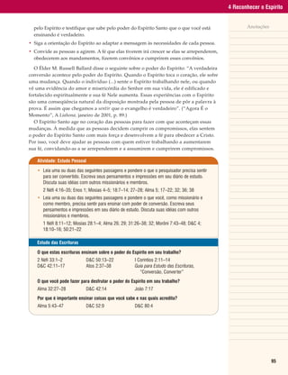 4 Reconhecer o Espírito


  pelo Espírito e testifique que sabe pelo poder do Espírito Santo que o que você está               Anotações
  ensinando é verdadeiro.
• Siga a orientação do Espírito ao adaptar a mensagem às necessidades de cada pessoa.
• Convide as pessoas a agirem. A fé que elas tiverem irá crescer se elas se arrependerem,
  obedecerem aos mandamentos, fizerem convênios e cumprirem esses convênios.

  O Élder M. Russell Ballard disse o seguinte sobre o poder do Espírito: “A verdadeira
conversão acontece pelo poder do Espírito. Quando o Espírito toca o coração, ele sofre
uma mudança. Quando o indivíduo (...) sente o Espírito trabalhando nele, ou quando
vê uma evidência do amor e misericórdia do Senhor em sua vida, ele é edificado e
fortalecido espiritualmente e sua fé Nele aumenta. Essas experiências com o Espírito
são uma conseqüência natural da disposição mostrada pela pessoa de pôr a palavra à
prova. É assim que chegamos a sentir que o evangelho é verdadeiro”. (“Agora É o
Momento”, A Liahona, janeiro de 2001, p. 89.)
  O Espírito Santo age no coração das pessoas para fazer com que aconteçam essas
mudanças. À medida que as pessoas decidem cumprir os compromissos, elas sentem
o poder do Espírito Santo com mais força e desenvolvem a fé para obedecer a Cristo.
Por isso, você deve ajudar as pessoas com quem estiver trabalhando a aumentarem
sua fé, convidando-as a se arrependerem e a assumirem e cumprirem compromissos.

    Atividade: Estudo Pessoal

    • Leia uma ou duas das seguintes passagens e pondere o que o pesquisador precisa sentir
      para ser convertido. Escreva seus pensamentos e impressões em seu diário de estudo.
      Discuta suas idéias com outros missionários e membros.
      2 Néfi 4:16–35; Enos 1; Mosias 4–5; 18:7–14; 27–28; Alma 5; 17–22; 32; 36; 38
    • Leia uma ou duas das seguintes passagens e pondere o que você, como missionário e
      como membro, precisa sentir para ensinar com poder de conversão. Escreva seus
      pensamentos e impressões em seu diário de estudo. Discuta suas idéias com outros
      missionários e membros.
      1 Néfi 8:11–12; Mosias 28:1–4; Alma 26; 29; 31:26–38; 32; Morôni 7:43–48; D&C 4;
      18:10–16; 50:21–22

    Estudo das Escrituras

    O que estas escrituras ensinam sobre o poder do Espírito em seu trabalho?
    2 Néfi 33:1–2            D&C 50:13–22             I Coríntios 2:11–14
    D&C 42:11–17             Atos 2:37–38             Guia para Estudo das Escrituras,
                                                         “Conversão, Converter”
    O que você pode fazer para desfrutar o poder do Espírito em seu trabalho?
    Alma 32:27–28            D&C 42:14                João 7:17
    Por que é importante ensinar coisas que você sabe e nas quais acredita?
    Alma 5:43–47             D&C 52:9                 D&C 80:4




                                                                                                                 95
 