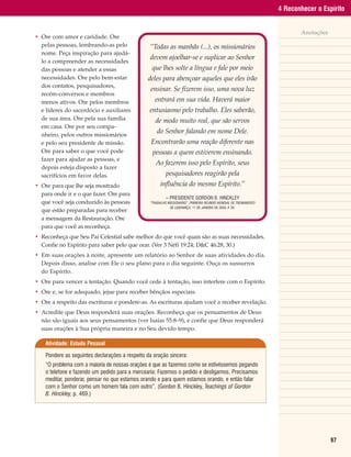 4 Reconhecer o Espírito


                                                                                                                          Anotações
• Ore com amor e caridade. Ore
  pelas pessoas, lembrando-as pelo               “Todas as manhãs (...), os missionários
  nome. Peça inspiração para ajudá-
                                                 devem ajoelhar-se e suplicar ao Senhor
  lo a compreender as necessidades
  das pessoas e atender a essas                   que lhes solte a língua e fale por meio
  necessidades. Ore pelo bem-estar              deles para abençoar aqueles que eles irão
  dos contatos, pesquisadores,
                                                 ensinar. Se fizerem isso, uma nova luz
  recém-conversos e membros
  menos ativos. Ore pelos membros                  entrará em sua vida. Haverá maior
  e líderes do sacerdócio e auxiliares           entusiasmo pelo trabalho. Eles saberão,
  de sua área. Ore pela sua família                 de modo muito real, que são servos
  em casa. Ore por seu compa-
  nheiro, pelos outros missionários
                                                     do Senhor falando em nome Dele.
  e pelo seu presidente de missão.                Encontrarão uma reação diferente nas
  Ore para saber o que você pode                  pessoas a quem estiverem ensinando.
  fazer para ajudar as pessoas, e
                                                    Ao fazerem isso pelo Espírito, seus
  depois esteja disposto a fazer
  sacrifícios em favor delas.                             pesquisadores reagirão pela
• Ore para que lhe seja mostrado                       influência do mesmo Espírito.”
  para onde ir e o que fazer. Ore para
                                                          – PRESIDENTE GORDON B. HINCKLEY
  que você seja conduzido às pessoas             “TRABALHO MISSIONÁRIO”, PRIMEIRA REUNIÃO MUNDIAL DE TREINAMENTO
                                                            DE LIDERANÇA, 11 DE JANEIRO DE 2003, P 20.
                                                                                                  .
  que estão preparadas para receber
  a mensagem da Restauração. Ore
  para que você as reconheça.
• Reconheça que Seu Pai Celestial sabe melhor do que você quais são as suas necessidades.
  Confie no Espírito para saber pelo que orar. (Ver 3 Néfi 19:24; D&C 46:28, 30.)
• Em suas orações à noite, apresente um relatório ao Senhor de suas atividades do dia.
  Depois disso, analise com Ele o seu plano para o dia seguinte. Ouça os sussurros
  do Espírito.
• Ore para vencer a tentação. Quando você cede à tentação, isso interfere com o Espírito.
• Ore e, se for adequado, jejue para receber bênçãos especiais.
• Ore a respeito das escrituras e pondere-as. As escrituras ajudam você a receber revelação.
• Acredite que Deus responderá suas orações. Reconheça que os pensamentos de Deus
  não são iguais aos seus pensamentos (ver Isaías 55:8–9), e confie que Deus responderá
  suas orações à Sua própria maneira e no Seu devido tempo.

    Atividade: Estudo Pessoal

    Pondere as seguintes declarações a respeito da oração sincera:
    “O problema com a maioria de nossas orações é que as fazemos como se estivéssemos pegando
    o telefone e fazendo um pedido para a mercearia: Fazemos o pedido e desligamos. Precisamos
    meditar, ponderar, pensar no que estamos orando e para quem estamos orando, e então falar
    com o Senhor como um homem fala com outro”. (Gordon B. Hinckley, Teachings of Gordon
    B. Hinckley, p. 469.)




                                                                                                                                      97
 