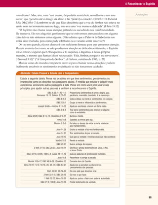 4 Reconhecer o Espírito


tumultuoso’. Mas, sim, uma ‘voz mansa, de perfeita suavidade, semelhante a um sus-                                            Anotações
surro’, que ‘penetra até o âmago da alma’ e faz ‘[arder] o coração’. (3 Néfi 11:3; Helamã
5:30; D&C 85:6–7) Lembrem-se de que Elias descobriu que a voz do Senhor não estava no
vento nem no terremoto nem no fogo, mas era uma ‘voz mansa e delicada’. (I Reis 19:12)
   “O Espírito não chama nossa atenção gritando ou sacudindo-nos com brutalidade.
Ele sussurra. Ele nos afaga tão gentilmente que se estivermos preocupados com alguma
coisa talvez não sintamos coisa alguma. (Não admira que a Palavra de Sabedoria nos
tenha sido revelada, pois como pode o bêbado ou o viciado sentir essa voz?)
   De vez em quando, ela nos chamará com suficiente firmeza para que prestemos atenção.
Mas na maioria das vezes, se não prestarmos atenção ao delicado sentimento, o Espírito
irá se retirar e esperar que O busquemos e O ouçamos e digamos, à nossa própria
maneira, o mesmo que Samuel disse no passado: ‘Fala, Senhor, porque o teu servo ouve’.
(I Samuel 3:10)” (“A Lâmpada do Senhor”, A Liahona, outubro de 1983, p. 27)
   Muitas vozes do mundo competem entre si para chamar nossa atenção e podem
facilmente encobrir os sentimentos espirituais se não tomarmos cuidado.

    Atividade: Estudo Pessoal e Estudo com o Companheiro

    Estude a seguinte tabela. Pense nas ocasiões em que teve sentimentos, pensamentos ou
    impressões como os descritos nas passagens abaixo. À medida que estudar e adquirir mais
    experiência, acrescente outras passagens à lista. Pense em como você pode usar esses
    princípios para ajudar outras pessoas a sentirem e reconhecerem o Espírito.
                               D&C 6:23; 11:12–14;       |   Proporciona sentimentos de amor, alegria, paz,
                     Romanos 15:13; Gálatas 5:22–23      |   paciência, mansidão, bondade, fé e esperança.
                                           D&C 8:2–3     |   Coloca idéias na mente e sentimentos no coração.
                                           D&C 128:1     |   Ocupa a mente e influencia os sentimentos.
                      Joseph Smith—História 1:11–12      |   Ajuda as escrituras a terem um forte efeito.
                                           D&C 9:8–9     |   Traz bons sentimentos para ensinar se alguma
                                                         |   coisa é verdadeira.
          Alma 32:28; D&C 6:14–15; I Coríntios 2:9–11    |   Ilumina a mente.
                                            Alma 19:6    |   Substitui as trevas pela luz.
                                        Mosias 5:2–5     |   Fortalece o desejo de evitar o mal e obedecer
                                                         |   aos mandamentos.
                                           João 14:26    |   Ensina a verdade e faz-nos lembrar dela.
                                           João 14:27    |   Traz sentimentos de paz e consolo.
                                           João 16:13    |   Guia para a verdade e mostra coisas que irão acontecer.
                                          Morôni 10:5    |   Revela a verdade.
                                           D&C 45:57     |   Guia e protege do engano.
                 2 Néfi 31:18; D&C 20:27; João 16:14     |   Glorifica e presta testemunho de Deus, o Pai,
                                                         |   e Jesus Cristo.
          D&C 42:16; 84:85; 100:5–8; Lucas 12:11–12      |   Guia as palavras de professores humildes.
                                            João 16:8    |   Reconhece e corrige o pecado.
           Morôni 10:8–17; D&C 46:8–26; I Coríntios 12   |   Concede dons do Espírito.
       Alma 10:17; 12:3; 18:16, 20, 32, 35; D&C 63:41    |   Ajuda-nos a perceber ou discernir os
                                                         |   pensamentos das pessoas.
                                D&C 46:30; 50:29–30      |   Diz-nos pelo que devemos orar.
                            2 Néfi 32:1–5; D&C 28:15     |   Diz-nos o que fazer.
                             1 Néfi 10:22; Alma 18:35    |   Ajuda os justos a falar com poder e autoridade.
                         D&C 21:9; 100:8; João 15:26     |   Presta testemunho da verdade.




                                                                                                                                          99
 