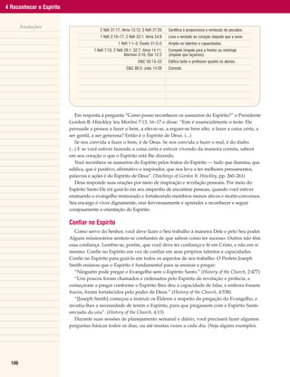 4 Reconhecer o Espírito


        Anotações
                                        2 Néfi 31:17; Alma 13:12; 3 Néfi 27:20     |   Santifica e proporciona a remissão de pecados.
                                        1 Néfi 2:16–17; 2 Néfi 33:1; Alma 24:8     |   Leva a verdade ao coração daquele que a ouve.
                                                    1 Néfi 1:1–3; Êxodo 31:3–5     |   Amplia os talentos e capacidades.
                                     1 Néfi 7:15; 2 Néfi 28:1; 32:7; Alma 14:11;   |   Compele (impele para a frente) ou restringe
                                                         Mórmon 3:16; Éter 12:2    |   (impede que façamos).
                                                                 D&C 50:13–22      |   Edifica tanto o professor quanto os alunos.
                                                         D&C 88:3; João 14:26      |   Consola.
                                                                                   |
                                                                                   |
                                                                                   |
                                                                                   |
                                                                                   |
                              Em resposta à pergunta “Como posso reconhecer os sussurros do Espírito?” o Presidente
                          Gordon B. Hinckley leu Morôni 7:13, 16–17 e disse: “Este é essencialmente o teste: Ele
                          persuade a pessoa a fazer o bem, a elevar-se, a erguer-se bem alto, a fazer a coisa certa, a
                          ser gentil, a ser generosa? Então é o Espírito de Deus. (...)
                              Se nos convida a fazer o bem, é de Deus. Se nos convida a fazer o mal, é do diabo.
                          (...) E se você estiver fazendo a coisa certa e estiver vivendo da maneira correta, saberá
                          em seu coração o que o Espírito está lhe dizendo.
                              Você reconhece os sussurros do Espírito pelos frutos do Espírito — tudo que ilumina, que
                          edifica, que é positivo, afirmativo e inspirador, que nos leva a ter melhores pensamentos,
                          palavras e ações é do Espírito de Deus”. (Teachings of Gordon B. Hinckley, pp. 260–261)
                              Deus responde suas orações por meio de inspiração e revelação pessoais. Por meio do
                          Espírito Santo Ele irá guiá-lo em seu empenho de encontrar pessoas, quando você estiver
                          ensinando o evangelho restaurado e fortalecendo membros menos ativos e recém-conversos.
                          Seu encargo é viver dignamente, orar fervorosamente e aprender a reconhecer e seguir
                          corajosamente a orientação do Espírito.

                          Confiar no Espírito
                             Como servo do Senhor, você deve fazer o Seu trabalho à maneira Dele e pelo Seu poder.
                          Alguns missionários sentem-se confiantes de que sabem como ter sucesso. Outros não têm
                          essa confiança. Lembre-se, porém, que você deve ter confiança e fé em Cristo, e não em si
                          mesmo. Confie no Espírito em vez de confiar em seus próprios talentos e capacidades.
                          Confie no Espírito para guiá-lo em todos os aspectos de seu trabalho. O Profeta Joseph
                          Smith ensinou que o Espírito é fundamental para se ensinar e pregar:
                             “Ninguém pode pregar o Evangelho sem o Espírito Santo.” (History of the Church, 2:477)
                             “Uns poucos foram chamados e ordenados pelo Espírito de revelação e profecia, e
                          começaram a pregar conforme o Espírito lhes deu a capacidade de falar, e embora fossem
                          fracos, foram fortalecidos pelo poder de Deus.” (History of the Church, 4:538)
                             “[Joseph Smith] começou a instruir os Élderes a respeito da pregação do Evangelho, e
                          incutiu-lhes a necessidade de terem o Espírito, para que pregassem com o Espírito Santo
                          enviado do céu”. (History of the Church, 4:13)
                             Durante suas sessões de planejamento semanal e diário, você precisará fazer algumas
                          perguntas básicas todos os dias, ou até muitas vezes a cada dia. (Veja alguns exemplos




  100
 