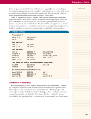 4 Reconhecer o Espírito


dessas perguntas no quadro Estudo das Escrituras a seguir.) Procure inspiração para            Anotações
responder essas perguntas de modo a atender a cada situação. As respostas então devem
ser usadas em seus planos. Mas você também deve estar disposto a seguir o Espírito e
mudar seus planos quando surgirem oportunidades imprevistas.
   Estude as seguintes escrituras e pondere como elas respondem essas importantes
perguntas que você deve fazer a cada dia. Pondere o que essas passagens significam
para seu trabalho de encontrar pessoas, suas sessões de planejamento, seu estudo
pessoal e seu estudo com o companheiro. Pondere também seu significado ao ensinar
as lições, convidar pessoas a assumirem compromissos, acompanhar os compromissos,
fortalecer membros novos e membros menos ativos, e trabalhar com os membros.

   Estudo das Escrituras

   Para onde devo ir?
   Helamã 10:17            D&C 75:26–27
   D&C 31:11               D&C 79:1–2
   O que devo fazer?
   1 Néfi 4:6              D&C 28:15
   2 Néfi 32:2–5           D&C 52:3–4
   O que devo dizer?
   2 Néfi 33:1             D&C 33:8–10             Mateus 10:19–20
   Alma 5:43–46            D&C 50:13–22            Marcos 13:11
   Alma 11:22              D&C 68:1–4              I Coríntios 2:4–5, 12–13
   Helamã 5:18             D&C 75:3–11             Êxodo 4:10–12
   Helamã 13:3–5           D&C 100:5–8
   Como adaptar meu ensino às necessidades de meus pesquisadores?
   Alma 12:7               3 Néfi 17:2–3           D&C 84:85
   Alma 41:1               D&C 71:1
   Que escrituras devo usar e como devo usá-las?
   Mosias 18:19–20         D&C 32:4                D&C 71:1
   Mosias 27:35            D&C 42:11–17            D&C 80:4
   D&C 18:32–36            D&C 68:1–4              Lucas 24:13–32



Uma Palavra de Advertência
   Ao orar por inspiração, você também deve confirmar seus sentimentos. Compare,
por exemplo, suas decisões com as escrituras e os ensinamentos dos profetas vivos.
Esteja seguro de que os sentimentos são condizentes com a designação que você
recebeu; por exemplo: Você não receberá revelação para dizer a seu bispo local como
ele deve desempenhar seu chamado. Discuta suas decisões e conclusões com seu
companheiro, seu líder de distrito ou presidente de missão, quando isso for adequado.




                                                                                                           101
 