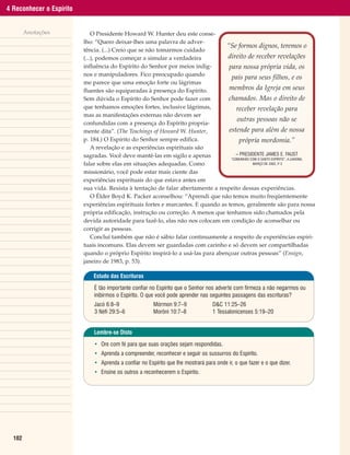 4 Reconhecer o Espírito


        Anotações             O Presidente Howard W. Hunter deu este conse-
                          lho: “Quero deixar-lhes uma palavra de adver-
                                                                                  “Se formos dignos, teremos o
                          tência. (...) Creio que se não tomarmos cuidado
                          (...), podemos começar a simular a verdadeira            direito de receber revelações
                          influência do Espírito do Senhor por meios indig-        para nossa própria vida, os
                          nos e manipuladores. Fico preocupado quando
                                                                                    pais para seus filhos, e os
                          me parece que uma emoção forte ou lágrimas
                          fluentes são equiparadas à presença do Espírito.         membros da Igreja em seus
                          Sem dúvida o Espírito do Senhor pode fazer com           chamados. Mas o direito de
                          que tenhamos emoções fortes, inclusive lágrimas,             receber revelação para
                          mas as manifestações externas não devem ser
                                                                                        outras pessoas não se
                          confundidas com a presença do Espírito propria-
                          mente dita”. (The Teachings of Howard W. Hunter,         estende para além de nossa
                          p. 184.) O Espírito do Senhor sempre edifica.                  própria mordomia.”
                              A revelação e as experiências espirituais são
                          sagradas. Você deve mantê-las em sigilo e apenas             – PRESIDENTE JAMES E. FAUST
                                                                                    “COMUNHÃO COM O SANTO ESPÍRITO”, A LIAHONA,
                          falar sobre elas em situações adequadas. Como                        MARÇO DE 2002, P 3
                                                                                                               .

                          missionário, você pode estar mais ciente das
                          experiências espirituais do que estava antes em
                          sua vida. Resista à tentação de falar abertamente a respeito dessas experiências.
                              O Élder Boyd K. Packer aconselhou: “Aprendi que não temos muito freqüentemente
                          experiências espirituais fortes e marcantes. E quando as temos, geralmente são para nossa
                          própria edificação, instrução ou correção. A menos que tenhamos sido chamados pela
                          devida autoridade para fazê-lo, elas não nos colocam em condição de aconselhar ou
                          corrigir as pessoas.
                              Concluí também que não é sábio falar continuamente a respeito de experiências espiri-
                          tuais incomuns. Elas devem ser guardadas com carinho e só devem ser compartilhadas
                          quando o próprio Espírito inspirá-lo a usá-las para abençoar outras pessoas” (Ensign,
                          janeiro de 1983, p. 53).

                              Estudo das Escrituras

                              É tão importante confiar no Espírito que o Senhor nos adverte com firmeza a não negarmos ou
                              inibirmos o Espírito. O que você pode aprender nas seguintes passagens das escrituras?
                              Jacó 6:8–9                Mórmon 9:7–9               D&C 11:25–26
                              3 Néfi 29:5–6             Morôni 10:7–8              1 Tessalonicenses 5:19–20


                              Lembre-se Disto

                              • Ore com fé para que suas orações sejam respondidas.
                              • Aprenda a compreender, reconhecer e seguir os sussurros do Espírito.
                              • Aprenda a confiar no Espírito que lhe mostrará para onde ir, o que fazer e o que dizer.
                              • Ensine os outros a reconhecerem o Espírito.




  102
 