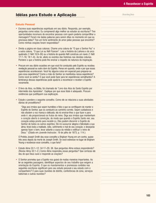 4 Reconhecer o Espírito


Idéias para Estudo e Aplicação                                                           Anotações


Estudo Pessoal
• Escreva suas experiências espirituais em seu diário. Responda, por exemplo,
  perguntas como estas: Eu compreendi algo melhor ao estudar as escrituras? Tive
  oportunidades incomuns de encontrar pessoas com quem poderia compartilhar a
  mensagem? Foram me dadas palavras para serem ditas no momento em que eu
  precisava delas? Tive um forte sentimento de amor pelas pessoas que encontrei?
  Como minhas orações foram respondidas?

• Divida a página em duas colunas. Chame uma coluna de “O que o Senhor Fez” e
  a outra coluna, “O que Leí ou Néfi Fizeram”. Leia a história da Liahona e do arco
  quebrado (1 Néfi 16:9–30) ou a história de quando Néfi construiu um navio (1 Néfi
  17:7–16; 18:1–6). Ao ler, aliste os eventos das histórias nas devidas colunas.
  Pondere o que a história pode lhe ensinar a respeito da natureza da inspiração.

• Procure em seu diário ocasiões em que você foi conduzido pelo Espírito ou recebeu
  revelação pessoal ou outro dom do Espírito. Pense em quando, onde e por que essas
  experiências aconteceram. Você fez alguma coisa em especial para preparar-se
  para essa experiência? Como a mão do Senhor se manifestou nessa experiência?
  Como você se sentiu? O que você pode fazer para ter experiências semelhantes? A
  lembrança dessas experiências pode ajudá-lo a reconhecer e receber o Espírito
  novamente.

• O livro de Atos, na Bíblia, foi chamado de “Livro dos Atos do Santo Espírito por
  intermédio dos Apóstolos”. Explique por que esse título é adequado. Procure
  evidências que justifiquem sua explicação.

• Estude e pondere o seguinte conselho. Como ele se relaciona a suas atividades
  diárias de proselitismo?
     “Diga aos irmãos que sejam humildes e fiéis e que se certifiquem de manter o
     Espírito do Senhor, que os conduzirá ao caminho correto. Sejam cuidadosos e
     não afastem a voz mansa e delicada; ela irá ensinar-lhes o que fazer e para
     onde ir; ela proporcionará os frutos do reino. Diga aos irmãos que mantenham
     o coração aberto à convicção, de modo que quando o Espírito Santo vier, seu
     coração esteja pronto para recebê-Lo. Eles podem discernir o Espírito do
     Senhor de todos os outros espíritos; Ele irá sussurrar alegria e felicidade a sua
     alma; tirará toda a maldade, ódio, sofrimento e mal de seu coração; e desejarão
     apenas fazer o bem, levar adiante a causa da retidão e edificar o reino de
     Deus.” (Citado em Juvenile Instructor, 19 de julho de 1873, p. 114.)
   O Profeta Joseph Smith deu esse conselho a Brigham Young em um sonho, quase
   três anos depois da morte de Joseph Smith. Se você estivesse no lugar de Brigham
   Young e recebesse esse conselho, o que faria?

• Estude Alma 33:1–12; 34:17–29, 38. Que perguntas Alma estava respondendo?
  (Revise Alma 33:1–2.) Como Alma respondeu essas perguntas? Que certezas ele
  deu de que Deus ouve e responde as orações?

• O Senhor prometeu que o Espírito nos guiará de muitas maneiras importantes. Ao
  ler as seguintes passagens, identifique aspectos de seu trabalho que exigem a
  orientação do Espírito. O que os mandamentos e promessas contidos nas
  seguintes escrituras significam para seu estudo pessoal e seu estudo com o
  companheiro? E para suas reuniões de distrito, conferências de zona, serviços
  batismais e outras reuniões?




                                                                                                           103
 