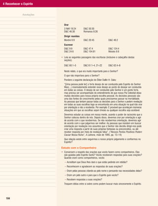 4 Reconhecer o Espírito


              Anotações


                            Orar
                            3 Néfi 19:24        D&C 50:30
                            D&C 46:30           Romanos 8:26
                            Dirigir reuniões
                            Morôni 6:9          D&C 20:45                D&C 46:2
                            Escrever
                            D&C 9:9             D&C 47:4                 D&C 124:4
                            D&C 24:6            D&C 104:81               Moisés 6:6

                          • Leia as seguintes passagens das escrituras (inclusive o cabeçalho destas
                            seções).

                            D&C 60:1–5          D&C 61:1–4, 21–22        D&C 62:4–8

                            Neste relato, o que era muito importante para o Senhor?
                            O que não importava para o Senhor?
                            Pondere a seguinte declaração do Élder Dallin H. Oaks:
                            “[Uma pessoa pode ter] o forte desejo de ser conduzida pelo Espírito do Senhor
                            Mas(...) insensatamente estender esse desejo ao ponto de desejar ser conduzida
                            em todas as coisas. O desejo de ser conduzido pelo Senhor é um ponto forte,
                            mas precisa ser acompanhado do entendimento de que nosso Pai Celestial deixa
                            muitas decisões para nossa própria escolha pessoal. As decisões pessoais são
                            uma das fontes de crescimento pelas quais precisamos passar na mortalidade.
                            As pessoas que tentam passar todas as decisões para o Senhor e pedem revelação
                            em todas as suas escolhas logo se encontrarão em uma situação na qual irão orar
                            por orientação e não a receberão. Por exemplo: É provável que aconteçam inúmeras
                            situações em que as escolhas sejam triviais ou qualquer escolha seja aceitável.
                            Devemos estudar as coisas em nossa mente, usando o poder de raciocínio que o
                            Senhor colocou dentro de nós. Depois disso, devemos orar por orientação e agir
                            de acordo com o que recebermos. Se não recebermos orientação, devemos agir
                            de acordo com o que julgarmos ser melhor. As pessoas que insistem em buscar
                            orientação por revelação nos assuntos que o Senhor não decidiu dirigir-nos pode
                            criar uma resposta a partir de suas próprias fantasias ou preconceitos, ou até
                            receber resposta por meio de revelação falsa”. (“Nossos Pontos Positivos Podem
                            Causar Nossa Ruína”, A Liahona, maio de 1995, pp. 13–14)
                            Que relação existe entre seguirmos o nosso próprio julgamento e confiarmos no
                            Espírito?

                          Estudo com o Companheiro
                          • Conversem a respeito das orações que vocês fazem como companheiros. Elas
                            são guiadas pelo Espírito Santo? Vocês receberam respostas para suas orações?
                            Quando oram como companheiros, vocês:
                             – Acreditam que Deus lhes dará o que estão pedindo em retidão?
                             – Reconhecem e agradecem as respostas de suas orações?
                             – Oram pelas pessoas citando-as pelo nome e pensando nas necessidades delas?
                             – Oram um pelo outro e para que o Espírito guie vocês?
                             – Recebem respostas a suas orações?
                            Troquem idéias entre si sobre como podem buscar mais sinceramente o Espírito.




  104
 