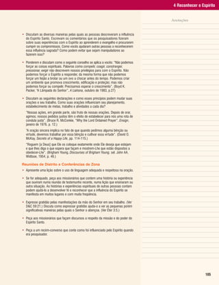 4 Reconhecer o Espírito


                                                                                     Anotações


• Discutam as diversas maneiras pelas quais as pessoas descreveram a influência
  do Espírito Santo. Escrevam os comentários que os pesquisadores fizeram
  sobre suas experiências com o Espírito ao aprenderem o evangelho e procurarem
  cumprir os compromissos. Como vocês ajudaram outras pessoas a reconhecerem
  essa influência sagrada? Como podem evitar que sejam manipuladores ao
  fazerem isso?

• Ponderem e discutam como o seguinte conselho se aplica a vocês: “Não podemos
  forçar as coisas espirituais. Palavras como compelir, coagir, constranger,
  pressionar, exigir não descrevem nossos privilégios para com o Espírito. Não
  podemos forçar o Espírito a responder, da mesma forma que não podemos
  forçar um feijão a brotar ou um ovo a chocar antes do tempo. Podemos criar
  um ambiente que promova crescimento, edificação e proteção; mas não
  podemos forçar ou compelir. Precisamos esperar o crescimento”. (Boyd K.
  Packer, “A Lâmpada do Senhor”, A Liahona, outubro de 1983, p.27)

• Discutam as seguintes declarações e como esses princípios podem mudar suas
  orações e seu trabalho. Como suas orações influenciam seu planejamento,
  estabelecimento de metas, trabalho e atividades a cada dia?
  “Nossas ações, em grande parte, são fruto de nossas orações. Depois de orar,
  agimos; nossos pedidos justos têm o efeito de estabelecer para nós uma rota de
  conduta justa”. (Bruce R. McConkie, “Why the Lord Ordained Prayer”, Ensign,
  janeiro de 1976, p. 12.)
  “A oração sincera implica no fato de que quando pedimos alguma bênção ou
  virtude, devemos trabalhar por essa bênção e cultivar essa virtude”. (David O.
  McKay, Secrets of a Happy Life, pp. 114-115.)
  “Roguem [a Deus] que Ele os coloque exatamente onde Ele deseja que estejam
  e que lhes diga o que espera que façam e mostrem-Lhe que estão dispostos a
  obedecer-Lhe”. (Brigham Young, Discourses of Brigham Young, sel. John AA.
  Widtsoe, 1954, p. 46.)

Reuniões de Distrito e Conferências de Zona
• Apresente uma lição sobre o uso de linguagem adequada e respeitosa na oração.

• Se for adequado, peça aos missionários que contem uma história ou experiência
  que ouviram numa reunião de testemunho recente, numa lição que ensinaram ou
  outra situação. As histórias e experiências espirituais de outras pessoas contam
  podem ajudá-lo a desenvolver fé e reconhecer que a influência do Espírito se
  manifesta em muitos lugares e com muita freqüência.

• Expresse gratidão pelas manifestações da mão do Senhor em seu trabalho. (Ver
  D&C 59:21.) Discuta como expressar gratidão ajuda-o a ver as pequenas porém
  significativas maneiras pelas quais o Senhor o abençoa. (Ver Éter 3:5.)

• Peça aos missionários que façam discursos a respeito da missão e do poder do
  Espírito Santo.

• Peça a um recém-converso que conte como foi influenciado pelo Espírito quando
  era pesquisador.




                                                                                                       105
 