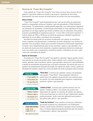 Introdução


       Anotações
                   Recursos de “Pregar Meu Evangelho”
                      Cada capítulo de “Pregar Meu Evangelho” tem vários recursos. Esses recursos devem
                   ajudá-lo a aproveitar melhor seu estudo e não forçá-lo a aprender de uma forma
                   determinada. Use esses recursos de modo flexível, de acordo com suas necessidades.

                   Diário de Estudo
                      “Pregar Meu Evangelho” pede freqüentemente que você use um diário de estudo para
                   ajudá-lo a compreender, esclarecer e lembrar o que está aprendendo. O Élder Richard G.
                   Scott ensinou: “O conhecimento cuidadosamente registrado é um conhecimento disponível
                   nos momentos de necessidade. As informações relacionadas às coisas espirituais devem ser
                   guardadas em um lugar sagrado que mostre ao Senhor como as valorizamos. Essa prática
                   aumenta a possibilidade de recebermos mais luz”. (“Como Obter Conhecimento Espíritual”, A
                   Liahona, janeiro de 1994, p. 93) Revise seu diário de estudo para relembrar experiências
                   espirituais, ter novas idéias e reconhecer seu crescimento.
                      Seu diário de estudo pode ser um diário encadernado, um caderno ou um fichário.
                   Anote e organize seus pensamentos e sentimentos de modo adequado à sua maneira de
                   aprender. Crie seu próprio sistema para encontrar facilmente as informações importantes
                   no futuro. Use-o freqüentemente para revisar, encontrar e aplicar o que aprendeu. Use
                   seu diário de estudo para fazer anotações e registrar impressões durante seu estudo pes-
                   soal e seu estudo com o companheiro, reuniões de distrito, conferências de zona e entre-
                   vistas com o presidente da missão.

                   Quadros de Informações
                      Os quadros de “Pregar Meu Evangelho” irão ajudá-lo a aprender. Alguns quadros trazem
                   uma amostra ou resumo dos pontos-chave. Outros ajudam você a concentrar-se em seu
                   estudo, aprender com as escrituras, aplicar o que aprendeu, desenvolver suas habilidades
                   e atender às necessidades das pessoas que você estiver ensinando. Na maioria dos casos, os
                   quadros são simplesmente um ponto de partida. Em espírito de oração, comece a partir das
                   atividades dos quadros e desenvolva novas atividades de estudo e pesquise outras escrituras.

                                               “Pense Nisto”. A maioria dos capítulos começa com perguntas
                       Pense Nisto
                                               num quadro “Pense Nisto”. Essas perguntas enfocam os
                        • O que significa “[en pontos-chave do capítulo e proporcionam uma estrutura para
                        • Como posso aume seu estudo. Use essas perguntas para organizar, compreender,
                        • Por que devo envol ponderar e aplicar o que aprender.
                        • Qual é o papel das

                                                 “Lembre-se Disto”. A maioria dos capítulos termina com um
                       Lembre-se Disto
                                                 quadro “Lembre-se Disto”: Um resumo dos pontos mais
                        •   Edifique a Igreja en importantes do capítulo. Ao terminar de estudar um capítulo,
                        •   Procure e siga o Es revise essas frases para ter certeza de que compreendeu aqueles
                        •   Há pessoas em sua pontos principais. Avalie como está aplicando esses pontos e
                                                 faça planos para aplicar o que aprendeu.
                        •   Os membros da Igr

                                              “Estudo das Escrituras”. Esses quadros o levam para referências
                       Estudo das Escrituras
                                              que podem aumentar sua compreensão e seu testemunho.
                        O que estas escritura Comece a partir dessas referências e pesquise outras escrituras.
                        3 Néfi 12:48          Faça a si mesmo algumas perguntas parecidas que irão ajudá-lo
                        3 Néfi 27:21, 27      a compreender e aplicar o que aprendeu.
                        Que relação há entre
   x
 