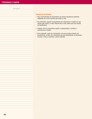 4 Reconhecer o Espírito


              Anotações


                          Presidente de Missão
                          • Peça ocasionalmente aos missionários que incluam experiências espirituais
                            adequadas nas cartas semanais que enviam a você.

                          • Nas entrevistas, pergunte ocasionalmente aos missionários a respeito de suas
                            orações pela manhã e à noite. Pergunte-lhes se eles sentem que suas orações
                            são significativas.

                          • Pergunte como os missionários ajudam os pesquisadores a sentirem e
                            reconhecerem o Espírito.

                          • Se for adequado, conte aos missionários como você recebe revelação nas
                            transferências, ao lidar com missionários que são desobedientes ou necessitam
                            de ajuda, e sobre as doutrinas a serem ensinadas.




  106
 