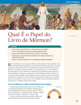 5 O Livro de Mórmon




Qual É o Papel do                                                                                        Anotações



Livro de Mórmon?
    Pense Nisto

    • De que modo o Livro de Mórmon é a pedra angular de nossa religião?
    • Como o Livro de Mórmon responde as grandes perguntas da alma?
    • Por que Livro de Mórmon é tão poderoso no processo de conversão?
    • Como devo usar o Livro de Mórmon para edificar a fé e ajudar as pessoas a se
      aproximarem de Deus?
    • Por que a promessa de Morôni 10:3–5 é fundamental no trabalho missionário?



O
    Livro de Mórmon é uma vigorosa evidência da divindade de Cristo. Também é uma
    prova da Restauração realizada por intermédio do Profeta Joseph Smith. Uma parte
essencial da conversão é receber um testemunho do Espírito Santo de que o Livro de
Mórmon é verdadeiro. Como missionário, você precisa primeiro ter um testemunho
pessoal de que o Livro de Mórmon é verdadeiro. Esse testemunho pode conduzi-lo a
uma fé profunda e duradoura no poder do Livro de Mórmon durante o processo de
conversão. Tenha confiança de que o Espírito Santo irá testificar a todos os que lerem
e ponderarem a respeito do Livro de Mórmon e perguntarem a Deus, com um coração
sincero, real intenção e fé em Cristo, se ele é verdadeiro. Esse testemunho do Espírito
Santo deve ser o enfoque central de seu ensino.

O Livro de Mórmon É a Pedra Fundamental de Nossa Religião
   O Profeta Joseph Smith ensinou que o Livro de Mórmon é                            PEDRA ANGULAR


a “pedra fundamental de nossa religião”. (Introdução do
Livro de Mórmon) Em outra ocasião, ele afirmou: “Tirem o
Livro de Mórmon e as revelações e onde está nossa religião?
Não temos nenhuma”. (History of the Church, 2:52)
   Um arco é uma forte estrutura arquitetônica feita com
pedras entalhadas em forma de cunha que se apóiam

                                                                                                                     107
 