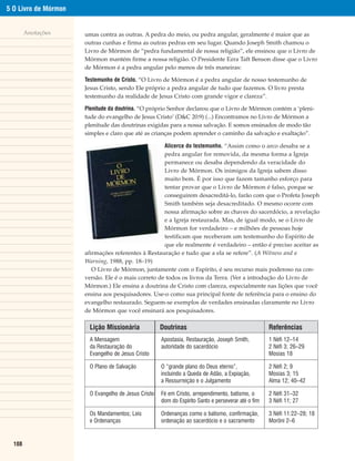 5 O Livro de Mórmon


        Anotações     umas contra as outras. A pedra do meio, ou pedra angular, geralmente é maior que as
                      outras cunhas e firma as outras pedras em seu lugar. Quando Joseph Smith chamou o
                      Livro de Mórmon de “pedra fundamental de nossa religião”, ele ensinou que o Livro de
                      Mórmon mantém firme a nossa religião. O Presidente Ezra Taft Benson disse que o Livro
                      de Mórmon é a pedra angular pelo menos de três maneiras:

                      Testemunho de Cristo. “O Livro de Mórmon é a pedra angular de nosso testemunho de
                      Jesus Cristo, sendo Ele próprio a pedra angular de tudo que fazemos. O livro presta
                      testemunho da realidade de Jesus Cristo com grande vigor e clareza”.

                      Plenitude da doutrina. “O próprio Senhor declarou que o Livro de Mórmon contém a ‘pleni-
                      tude do evangelho de Jesus Cristo’ (D&C 20:9) (...) Encontramos no Livro de Mórmon a
                      plenitude das doutrinas exigidas para a nossa salvação. E somos ensinados de modo tão
                      simples e claro que até as crianças podem aprender o caminho da salvação e exaltação”.

                                                     Alicerce do testemunho. “Assim como o arco desaba se a
                                                     pedra angular for removida, da mesma forma a Igreja
                                                     permanece ou desaba dependendo da veracidade do
                                                     Livro de Mórmon. Os inimigos da Igreja sabem disso
                                                     muito bem. É por isso que fazem tamanho esforço para
                                                     tentar provar que o Livro de Mórmon é falso, porque se
                                                     conseguirem desacreditá-lo, farão com que o Profeta Joseph
                                                     Smith também seja desacreditado. O mesmo ocorre com
                                                     nossa afirmação sobre as chaves do sacerdócio, a revelação
                                                     e a Igreja restaurada. Mas, de igual modo, se o Livro de
                                                     Mórmon for verdadeiro – e milhões de pessoas hoje
                                                     testificam que receberam um testemunho do Espírito de
                                                     que ele realmente é verdadeiro – então é preciso aceitar as
                      afirmações referentes à Restauração e tudo que a ela se refere”. (A Witness and a
                      Warning, 1988, pp. 18–19)
                         O Livro de Mórmon, juntamente com o Espírito, é seu recurso mais poderoso na con-
                      versão. Ele é o mais correto de todos os livros da Terra. (Ver a introdução do Livro de
                      Mórmon.) Ele ensina a doutrina de Cristo com clareza, especialmente nas lições que você
                      ensina aos pesquisadores. Use-o como sua principal fonte de referência para o ensino do
                      evangelho restaurado. Seguem-se exemplos de verdades ensinadas claramente no Livro
                      de Mórmon que você ensinará aos pesquisadores.

                       Lição Missionária             Doutrinas                                      Referências
                       A Mensagem                    Apostasia, Restauração, Joseph Smith,          1 Néfi 12–14
                       da Restauração do             autoridade do sacerdócio                       2 Néfi 3; 26–29
                       Evangelho de Jesus Cristo                                                    Mosias 18

                       O Plano de Salvação           O “grande plano do Deus eterno”,               2 Néfi 2; 9
                                                     incluindo a Queda de Adão, a Expiação,         Mosias 3; 15
                                                     a Ressurreição e o Julgamento                  Alma 12; 40–42

                       O Evangelho de Jesus Cristo   Fé em Cristo, arrependimento, batismo, o       2 Néfi 31–32
                                                     dom do Espírito Santo e perseverar até o fim   3 Néfi 11; 27

                       Os Mandamentos; Leis          Ordenanças como o batismo, confirmação,        3 Néfi 11:22–28; 18
                       e Ordenanças                  ordenação ao sacerdócio e o sacramento         Morôni 2–6


  108
 