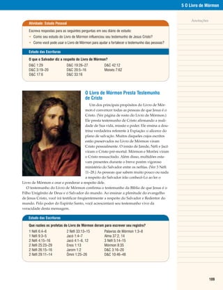 5 O Livro de Mórmon


                                                                                                                                                                             Anotações
                                                                            Atividade: Estudo Pessoal

                                                                            Escreva respostas para as seguintes perguntas em seu diário de estudo:
                                                                            • Como seu estudo do Livro de Mórmon influenciou seu testemunho de Jesus Cristo?
                                                                            • Como você pode usar o Livro de Mórmon para ajudar a fortalecer o testemunho das pessoas?

                                                                            Estudo das Escrituras

                                                                            O que o Salvador diz a respeito do Livro de Mórmon?
                                                                            D&C 1:29                 D&C 19:26–27              D&C 42:12
                                                                            D&C 3:19–20              D&C 20:5–16               Moisés 7:62
                                                                            D&C 17:6                 D&C 33:16




                                                                                                                  O Livro de Mórmon Presta Testemunho
                                                                                                                  de Cristo
                                             Um dos principais propósitos do Livro de Mór-
                                          mon é convencer todas as pessoas de que Jesus é o
                                          Cristo. (Ver página de rosto do Livro de Mórmon.)
                                          Ele presta testemunho de Cristo afirmando a reali-
                                          dade de Sua vida, missão e poder. Ele ensina a dou-
 Fotografia cortesia de C. Harrison Conroy Co., Inc. Reprodução Proibida.




                                          trina verdadeira referente à Expiação: o alicerce do
                                          plano de salvação. Muitos daqueles cujos escritos
                                          estão preservados no Livro de Mórmon viram
                                          Cristo pessoalmente. O irmão de Jarede, Néfi e Jacó
                                          viram o Cristo pré-mortal. Mórmon e Morôni viram
                                          o Cristo ressuscitado. Além disso, multidões esta-
                                          vam presentes durante o breve porém vigoroso
                                          ministério do Salvador entre os nefitas. (Ver 3 Néfi
                                          11–28.) As pessoas que sabem muito pouco ou nada
                                          a respeito do Salvador irão conhecê-Lo ao ler o
Livro de Mórmon e orar e ponderar a respeito dele.
   O testemunho do Livro de Mórmon confirma o testemunho da Bíblia de que Jesus é o
Filho Unigênito de Deus e o Salvador do mundo. Ao ensinar a plenitude do evangelho
de Jesus Cristo, você irá testificar freqüentemente a respeito do Salvador e Redentor do
mundo. Pelo poder do Espírito Santo, você acrescentará seu testemunho vivo da
veracidade desta mensagem.

                                                                            Estudo das Escrituras

                                                                            Que razões os profetas do Livro de Mórmon deram para escrever seu registro?
                                                                            1 Néfi 6:4–6             2 Néfi 33:13–15           Palavras de Mórmon 1:3–8
                                                                            1 Néfi 9:3–5             Jacó 1:4–7                Alma 37:2, 14
                                                                            2 Néfi 4:15–16           Jacó 4:1–6, 12            3 Néfi 5:14–15
                                                                            2 Néfi 25:23–29          Enos 1:13                 Mórmon 8:35
                                                                            2 Néfi 26:15–16          Jarom 1:2                 D&C 3:16–20
                                                                            2 Néfi 29:11–14          Ômni 1:25–26              D&C 10:46–48




                                                                                                                                                                                         109
 