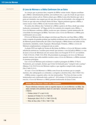 5 O Livro de Mórmon


        Anotações
                      O Livro de Mórmon e a Bíblia Confirmam Um ao Outro
                         As crenças que as pessoas têm a respeito da Bíblia variam muito. Alguns acreditam
                      que a Bíblia é absolutamente perfeita, sem nenhum erro, e que ela é tudo de que neces-
                      sitamos para sermos salvos. Outros acham que a Bíblia é uma obra literária que vale a
                      pena ser estudada, mas negam que ela seja uma prova da divindade e dos milagres de
                      Cristo ou que seja uma revelação direta de Deus. Alguns preferem ignorar a Bíblia, e
                      outras nunca viram a Bíblia ou não tiveram chance de lê-la.
                         Os santos dos últimos dias “[crêem] ser a Bíblia a palavra de Deus, desde que esteja
                      traduzida corretamente”. (8ª Regra de Fé) Ao contrário de competir com a Bíblia, o
                      Livro de Mórmon confirma a Bíblia, exorta-nos que a leiamos e presta testemunho da
                      veracidade da mensagem da Bíblia. Você deve usar o Livro de Mórmon e a Bíblia para
                      confirmarem um ao outro.
                         O Livro de Mórmon fala dos antigos convênios que Deus fez com Seus filhos; a Bíblia
                      conta a respeito de grandes profetas que também receberam esses convênios pela fé. O Livro
                      de Mórmon presta testemunho de Cristo e Sua Expiação; a Bíblia fornece um relato de Seu
                      nascimento, ministério, morte, Expiação e Ressurreição. Portanto, a Bíblia e o Livro de
                      Mórmon complementam e enriquecem um ao outro.
                         A edição SUD em inglês da Versão do Rei Jaime da Bíblia e o Livro de Mórmon contêm
                      referências remissivas e auxílios para estudo que tornam a vara de Judá (a Bíblia) e a vara
                      de José (o Livro de Mórmon) um em nossas mãos (ver Ezequiel 37:15–17; ver também
                      1 Néfi 13:34–41; 2 Néfi 3:12; 29:8). Dê prioridade às passagens do Livro de Mórmon
                      quando ensinar, mas saiba também mostrar como o Livro de Mórmon e a Bíblia ensinam
                      os mesmos princípios.
                         Use o Livro de Mórmon para esclarecer e explicar passagens da Bíblia. O Novo
                      Testamento, por exemplo, declara que Cristo foi batizado para “cumprir toda a justiça”.
                      (Mateus 3:14–15) O Livro de Mórmon explica o que significa cumprir toda a justiça.
                      (Ver 2 Néfi 31:5–9.)
                         Ao usar o Livro de Mórmon e a Bíblia como livros de escrituras que se comple-
                      mentam, eles sobrepujarão as contendas e corrigirão a doutrina falsa. (Ver 2 Néfi 3:12.)
                         A Bíblia ensina o seguinte sobre a lei das testemunhas: “Por boca de duas ou três
                      testemunhas será confirmada toda a palavra”. (II Coríntios 13:1) Em harmonia com
                      essa lei, o Livro de Mórmon e a Bíblia prestam testemunho de Jesus Cristo.

                          Atividade: Estudo Pessoal e Estudo com o Companheiro

                          Procure referências remissivas sobre os seguintes tópicos no Livro de Mórmon e na Bíblia. São
                          dados exemplos entre parênteses depois de cada tópico. Acrescente suas próprias referências
                          e tópicos.
                          • Profetas (Amós 3:7 e Jacó 4:4–6)
                          • Apostasia (II Timóteo 4:3–4 e 2 Néfi 28)
                          • Restauração (Atos 3:19–21 e 1 Néfi 13:34–42)
                          • Filhos de Deus (Atos 17:29 e 1 Néfi 17:36)




  110
 
