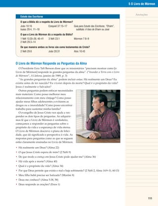 5 O Livro de Mórmon


                                                                                                         Anotações
    Estudo das Escrituras

    O que a Bíblia diz a respeito do Livro de Mórmon?
    João 10:16                Ezequiel 37:15–17         Guia para Estudo das Escrituras, “Efraim”,
    Isaías 29:4, 11–18                                    subtítulo: A Vara de Efraim ou José
    O que o Livro de Mórmon diz a respeito da Bíblia?
    1 Néfi 13:20–29, 40–41    3 Néfi 23:1               Mórmon 7:8–9
    2 Néfi 29:3–14
    De que maneira ambos os livros são como testamentos de Cristo?
    2 Néfi 29:8               João 20:31                Atos 10:43



O Livro de Mórmon Responde as Perguntas da Alma
   O Presidente Ezra Taft Benson disse que os missionários “precisam mostrar como [o
Livro de Mórmon] responde às grandes perguntas da alma”. (“Inundar a Terra com o Livro
de Mórmon”, A LIahona, janeiro de 1989, p. 3)
   “As grandes perguntas da alma” podem incluir estas: Há realmente um Deus? Eu
existia antes de ter nascido? Eu viverei depois da morte? Qual é o propósito da vida?
Jesus é realmente o Salvador?
   Outras perguntas podem enfocar necessidades
mais materiais: Como posso melhorar meu
relacionamento com meu cônjuge? Como posso
ajudar meus filhos adolescentes a evitarem as
drogas ou a imoralidade? Como posso encontrar
trabalho para sustentar minha família?
   O evangelho de Jesus Cristo nos ajuda a res-
ponder os dois tipos de perguntas. Ao adquirir-
mos fé que o Livro de Mórmon é verdadeiro,
começamos a responder as perguntas sobre o
propósito da vida e a esperança de vida eterna.
O Livro de Mórmon descreve o plano de felici-
dade, que dá significado e perspectiva à vida. As
respostas para perguntas como as que se seguem
estão claramente ensinadas no Livro de Mórmon.

• Há realmente um Deus? (Alma 22)
• O que Jesus Cristo espera de mim? (2 Néfi 9)
• De que modo a crença em Jesus Cristo pode ajudar-me? (Alma 36)
• Há vida após a morte? (Alma 40)
• Qual é o propósito da vida? (Alma 34)
• Por que Deus permite que exista o mal e haja sofrimento? (2 Néfi 2; Alma 14:9–11; 60:13)
• Meu filho bebê precisa ser batizado? (Morôni 8)
• Deus me conhece? (Alma 5:38, 58)
• Deus responde as orações? (Enos 1)




                                                                                                                     111
 