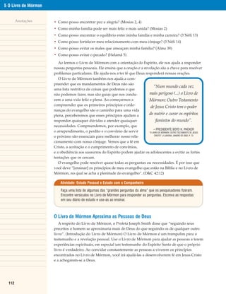 5 O Livro de Mórmon


        Anotações     • Como posso encontrar paz e alegria? (Mosias 2, 4)
                      • Como minha família pode ser mais feliz e mais unida? (Mosias 2)
                      • Como posso encontrar o equilíbrio entre minha família e minha carreira? (3 Néfi 13)
                      • Como posso fortalecer meu relacionamento com meu cônjuge? (3 Néfi 14)
                      • Como posso evitar os males que ameaçam minha família? (Alma 39)
                      • Como posso evitar o pecado? (Helamã 5)

                         Ao lermos o Livro de Mórmon com a orientação do Espírito, ele nos ajuda a responder
                      nossas perguntas pessoais. Ele ensina que a oração e a revelação são a chave para resolver
                      problemas particulares. Ele ajuda-nos a ter fé que Deus responderá nossas orações.
                         O Livro de Mórmon também nos ajuda a com-
                      preender que os mandamentos de Deus não são
                                                                                     “Num mundo cada vez
                      uma lista restritiva de coisas que podemos e que
                      não podemos fazer, mas são guias que nos condu-           mais perigoso (...) o Livro de
                      zem a uma vida feliz e plena. Ao começarmos a             Mórmon: Outro Testamento
                      compreender que os primeiros princípios e orde-
                                                                                 de Jesus Cristo tem o poder
                      nanças do evangelho são o caminho para uma vida
                      plena, perceberemos que esses princípios ajudam a         de nutrir e curar os espíritos
                      responder quaisquer dúvidas e atender quaisquer                  famintos do mundo”.
                      necessidades. Compreendemos, por exemplo, que
                                                                                    – PRESIDENTE BOYD K. PACKER
                      o arrependimento, o perdão e o convênio de servir         “O LIVRO DE MÓRMON: OUTRO TESTAMENTO DE JESUS
                                                                                     CRISTO”, A LIAHONA, JANEIRO DE 2002, P. 73
                      o próximo são essenciais para melhorar nosso rela-
                      cionamento com nosso cônjuge. Vemos que a fé em
                      Cristo, a aceitação e o cumprimento de convênios,
                      e a obediência aos sussurros do Espírito podem ajudar os adolescentes a evitar as fortes
                      tentações que os cercam.
                         O evangelho pode resolver quase todas as perguntas ou necessidades. É por isso que
                      você deve “[ensinar] os princípios de meu evangelho que estão na Bíblia e no Livro de
                      Mórmon, no qual se acha a plenitude do evangelho”. (D&C 42:12)

                          Atividade: Estudo Pessoal e Estudo com o Companheiro

                          Faça uma lista de algumas das “grandes perguntas da alma” que os pesquisadores fizeram.
                          Encontre versículos no Livro de Mórmon para responder as perguntas. Escreva as respostas
                          em seu diário de estudo e use-as ao ensinar.



                      O Livro de Mórmon Aproxima as Pessoas de Deus
                         A respeito do Livro de Mórmon, o Profeta Joseph Smith disse que “seguindo seus
                      preceitos o homem se aproximaria mais de Deus do que seguindo os de qualquer outro
                      livro”. (Introdução do Livro de Mórmon) O Livro de Mórmon é um trampolim para o
                      testemunho e a revelação pessoal. Use o Livro de Mórmon para ajudar as pessoas a terem
                      experiências espirituais, em especial um testemunho do Espírito Santo de que o próprio
                      livro é verdadeiro. Ao convidar constantemente as pessoas a viverem os princípios
                      encontrados no Livro de Mórmon, você irá ajudá-las a desenvolverem fé em Jesus Cristo
                      e a achegarem-se a Deus.




  112
 