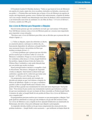5 O Livro de Mórmon


   O Presidente Gordon B. Hinckley declarou: “Todos os que leram [o Livro de Mórmon]                                                                                                                                  Anotações
em espírito de oração, sejam eles ricos ou pobres, instruídos ou iletrados, cresceram sob
seu poder. (...) Prometo-lhes sem hesitar que se lerem o Livro de Mórmon em espírito de
oração, não importando quantas vezes o tenham lido anteriormente, o Espírito do Senhor
virá a seu coração. Sentirão uma determinação mais firme de obedecer a Seus mandamentos
e um testemunho mais forte da realidade viva do Filho de Deus.” (“O Livro de Mórmon”,
A Liahona, outubro de 1988, p.2)

Use o Livro de Mórmon para Responder a Objeções
   Haverá muitas pessoas que não acreditarão em tudo que você ensinar. O Presidente
Ezra Taft Benson ensinou como o Livro de Mórmon pode ser o recurso mais importante
para responder a essas situações:
   “Devemos usar o Livro de Mórmon para lidar com as dúvidas que as pessoas têm em
relação à Igreja (...).

   (...) Todas as objeções, sejam elas referentes ao aborto,
ao casamento plural, à adoração no sétimo dia, etc.,
basicamente dependem de sabermos se Joseph Smith e
seus sucessores foram e são profetas de Deus que




                                                                                              MyServantJoseph©2004LizLemonSwindle.EstagravurafoireproduzidacompermissãodaFoundationArts,AmericanFork,Utah84003.
recebem revelação divina (...) .
   (...) O único problema que a pessoa que tem dúvidas
precisa resolver por si mesma é saber se o Livro de
Mórmon é verdadeiro. Porque se o Livro de Mórmon
for verdadeiro, então Jesus é o Cristo, Joseph Smith foi
Seu profeta, a Igreja de Jesus Cristo dos Santos dos
Últimos Dias é verdadeira e está sendo liderada hoje
por um profeta que recebe revelação.
   Nossa principal tarefa é declarar o evangelho e fazê-
lo eficazmente. Não temos a obrigação de responder
a todas as objeções. Todo homem acabará tendo que
confrontar a questão da fé e então terá que tomar uma
decisão”. (A Witness and a Warning, pp. 4–5.)
   Um pesquisador sincero pode, por exemplo, ter
dúvidas em relação ao que você ensinou a respeito da
Palavra de Sabedoria. Ajude-o a ver que a verdadeira
questão é saber se Joseph Smith estava falando como
profeta de Deus quando esse mandamento foi renovado nesta dispensação. Você pode
dizer: “Para termos fé para aceitar esse ensinamento é preciso que tenhamos a certeza
de que esse mandamento veio por revelação de Deus concedida ao Profeta Joseph Smith.
A maneira de saber se Joseph Smith foi um profeta de Deus é ler o Livro de Mórmon e
orar a respeito dele”.
   Os pesquisadores precisam resolver por si mesmos as suas preocupações e objeções. Você
pode ajudá-los salientando as coisas que irão fortalecer a fé que eles têm em Jesus Cristo:
Ler o Livro de Mórmon e orar a respeito do livro. Quando fortalecerem seu testemunho da
Restauração, eles terão a força para sobrepujar suas objeções e preocupações.
   Ao responder dúvidas, lembre-se de que nossa compreensão das coisas provém dos
profetas modernos — Joseph Smith e seus sucessores — que receberam revelação direta de



                                                                                                                                                                                                                                  113
 