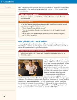 5 O Livro de Mórmon


        Anotações     Deus. Portanto, a primeira pergunta que o pesquisador precisa responder é se Joseph Smith
                      foi um profeta, e essa pergunta pode ser respondida se ele ler o Livro de Mórmon e orar a
                      respeito do livro.

                          Joseph Smith e o Livro de Mórmon

                          Uma maneira de saber se Joseph Smith foi um profeta de Deus é ler o Livro de Mórmon e
                          orar a respeito dele.

                        Atividade: Estudo Pessoal

                          Em seu diário de estudo, escreva como você falaria sobre Joseph Smith e o Livro de Mórmon
                          para responder às seguintes dúvidas e objeções:
                          • “Não acredito que Deus ainda fale às pessoas.”
                          • “Creio que posso adorar a Deus à minha própria maneira, em vez de seguir uma religião
                            organizada.”
                          • “Por que preciso parar de beber vinho às refeições se eu quiser filiar-me à sua igreja?”
                          • “Por que preciso de religião?”



                      Como Você Deve Usar o Livro de Mórmon?
                         Muitos pesquisadores não lêem o Livro de Mórmon ou não compreendem o que
                      leram. Os que não leram ou não compreenderam o Livro de Mórmon terão dificuldade
                      em receber um testemunho de que ele é verdadeiro.

                         Leia o Livro de Mórmon com Seus Pesquisadores

                          Ao lerem juntos, ore para que o Espírito Santo testifique aos pesquisadores que o Livro de
                          Mórmon é verdadeiro.


                                                                     Você pode ajudar os pesquisadores lendo
                                                                  o Livro de Mórmon com eles. Ore por ajuda
                                                                  ao escolher passagens que abordem as dúvi-
                                                                  das e problemas que eles tiverem. Você
                                                                  pode ler com eles como parte de seu ensino
                                                                  ou durante uma visita de acompanhamento.
                                                                  Também pode combinar com os membros
                                                                  para que leiam com os pesquisadores.
                                                                     Algumas passagens especialmente
                                                                  importantes incluem a página de rosto, a
                      introdução (principalmente os dois últimos parágrafos) e Morôni 10:3–5. Essas passagens
                      ajudam os pesquisadores a saberem como adquirir um testemunho do Livro de Mórmon.
                      Incentivem os pesquisadores a lerem o Livro de Mórmon desde o início, inclusive o
                      depoimento das três e das oito testemunhas e o testemunho do Profeta Joseph Smith.
                         Leia e discuta passagens curtas (como 1 Néfi 3:7 ou Mosias 2:17) e passagens mais
                      longas ou capítulos inteiros (como 2 Néfi 31, Alma 7 ou 3 Néfi 18).




  114
 
