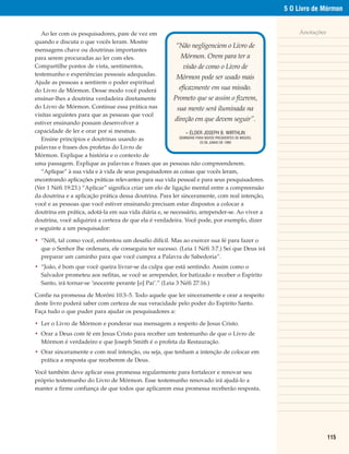 5 O Livro de Mórmon


   Ao ler com os pesquisadores, pare de vez em                                                                Anotações
quando e discuta o que vocês leram. Mostre
                                                          “Não negligenciem o Livro de
mensagens chave ou doutrinas importantes
para serem procuradas ao ler com eles.                       Mórmon. Orem para ter a
Compartilhe pontos de vista, sentimentos,                     visão de como o Livro de
testemunho e experiências pessoais adequadas.
                                                          Mórmon pode ser usado mais
Ajude as pessoas a sentirem o poder espiritual
do Livro de Mórmon. Desse modo você poderá                  eficazmente em sua missão.
ensinar-lhes a doutrina verdadeira diretamente           Prometo que se assim o fizerem,
do Livro de Mórmon. Continue essa prática nas              sua mente será iluminada na
visitas seguintes para que as pessoas que você
                                                          direção em que devem seguir”.
estiver ensinando possam desenvolver a
capacidade de ler e orar por si mesmas.                        – ÉLDER JOSEPH B. WIRTHLIN
                                                            SEMINÁRIO PARA NOVOS PRESIDENTES DE MISSÃO,
   Ensine princípios e doutrinas usando as                              23 DE JUNHO DE 1999
palavras e frases dos profetas do Livro de
Mórmon. Explique a história e o contexto de
uma passagem. Explique as palavras e frases que as pessoas não compreenderem.
   “Aplique” à sua vida e à vida de seus pesquisadores as coisas que vocês leram,
encontrando aplicações práticas relevantes para sua vida pessoal e para seus pesquisadores.
(Ver 1 Néfi 19:23.) “Aplicar” significa criar um elo de ligação mental entre a compreensão
da doutrina e a aplicação prática dessa doutrina. Para ler sinceramente, com real intenção,
você e as pessoas que você estiver ensinando precisam estar dispostos a colocar a
doutrina em prática, adotá-la em sua vida diária e, se necessário, arrepender-se. Ao viver a
doutrina, você adquirirá a certeza de que ela é verdadeira. Você pode, por exemplo, dizer
o seguinte a um pesquisador:

• “Néfi, tal como você, enfrentou um desafio difícil. Mas ao exercer sua fé para fazer o
  que o Senhor lhe ordenara, ele conseguiu ter sucesso. (Leia 1 Néfi 3:7.) Sei que Deus irá
  preparar um caminho para que você cumpra a Palavra de Sabedoria”.
• “João, é bom que você queira livrar-se da culpa que está sentindo. Assim como o
  Salvador prometeu aos nefitas, se você se arrepender, for batizado e receber o Espírito
  Santo, irá tornar-se ‘inocente perante [o] Pai’.” (Leia 3 Néfi 27:16.)

Confie na promessa de Morôni 10:3–5. Todo aquele que ler sinceramente e orar a respeito
deste livro poderá saber com certeza de sua veracidade pelo poder do Espírito Santo.
Faça tudo o que puder para ajudar os pesquisadores a:

• Ler o Livro de Mórmon e ponderar sua mensagem a respeito de Jesus Cristo.
• Orar a Deus com fé em Jesus Cristo para receber um testemunho de que o Livro de
  Mórmon é verdadeiro e que Joseph Smith é o profeta da Restauração.
• Orar sinceramente e com real intenção, ou seja, que tenham a intenção de colocar em
  prática a resposta que receberem de Deus.

Você também deve aplicar essa promessa regularmente para fortalecer e renovar seu
próprio testemunho do Livro de Mórmon. Esse testemunho renovado irá ajudá-lo a
manter a firme confiança de que todos que aplicarem essa promessa receberão resposta.




                                                                                                                          115
 
