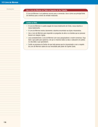 5 O Livro de Mórmon


        Anotações
                      Use o Livro de Mórmon em Todos os Aspectos de Seu Trabalho

                      O Livro de Mórmon é um poderoso recurso para a conversão. Use-o como sua principal fonte
                      de referência para o ensino da verdade restaurada.



                      Lembre-se Disto:

                      • O Livro de Mórmon é a pedra angular de nosso testemunho de Cristo, nossa doutrina e
                        nosso testemunho.
                      • O Livro de Mórmon ensina claramente a doutrina encontrada nas lições missionárias.
                      • Use o Livro de Mórmon para responder as perguntas da alma e as dúvidas que as pessoas
                        tiverem em relação à Igreja.
                      • Leia constantemente o Livro de Mórmon com seus pesquisadores e recém-conversos. Faça
                        tudo o que puder para ajudá-los a ler por si mesmos todos os dias e colocarem em prática
                        na vida deles o que aprenderem.
                      • Confie na promessa do Senhor de que toda pessoa que ler sinceramente e orar a respeito
                        do Livro de Mórmon saberá da sua veracidade pelo poder do Espírito Santo.




  116
 