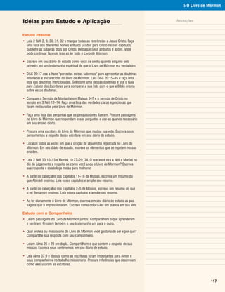 5 O Livro de Mórmon


Idéias para Estudo e Aplicação                                                      Anotações


Estudo Pessoal
• Leia 2 Néfi 2, 9, 30, 31, 32 e marque todas as referências a Jesus Cristo. Faça
  uma lista dos diferentes nomes e títulos usados para Cristo nesses capítulos.
  Sublinhe as palavras ditas por Cristo. Destaque Seus atributos e ações. Você
  pode continuar fazendo isso ao ler todo o Livro de Mórmon.

• Escreva em seu diário de estudo como você se sentiu quando adquiriu pela
  primeira vez um testemunho espiritual de que o Livro de Mórmon era verdadeiro.

• D&C 20:17 usa a frase “por estas coisas sabemos” para apresentar as doutrinas
  ensinadas e esclarecidas no Livro de Mórmon. Leia D&C 20:15–35 e faça uma
  lista das doutrinas mencionadas. Selecione uma dessas doutrinas e use o Guia
  para Estudo das Escrituras para comparar a sua lista com o que a Bíblia ensina
  sobre essas doutrinas.

• Compare o Sermão da Montanha em Mateus 5–7 e o sermão de Cristo no
  templo em 3 Néfi 12–14. Faça uma lista das verdades claras e preciosas que
  foram restauradas pelo Livro de Mórmon.

• Faça uma lista das perguntas que os pesquisadores fizeram. Procure passagens
  no Livro de Mórmon que respondam essas perguntas e use-as quando necessário
  em seu ensino diário.

• Procure uma escritura do Livro de Mórmon que mudou sua vida. Escreva seus
  pensamentos a respeito dessa escritura em seu diário de estudo.

• Localize todas as vezes em que a oração de alguém foi registrada no Livro de
  Mórmon. Em seu diário de estudo, escreva os elementos que se repetem nessas
  orações.

• Leia 2 Néfi 33:10–15 e Morôni 10:27–29, 34. O que você dirá a Néfi e Morôni no
  dia do julgamento a respeito de como você usou o Livro de Mórmon? Escreva
  sua resposta e estabeleça metas para melhorar.

• A partir do cabeçalho dos capítulos 11–16 de Mosias, escreva um resumo do
  que Abinádi ensinou. Leia esses capítulos e amplie seu resumo.

• A partir do cabeçalho dos capítulos 2–5 de Mosias, escreva um resumo do que
  o rei Benjamim ensinou. Leia esses capítulos e amplie seu resumo.

• Ao ler diariamente o Livro de Mórmon, escreva em seu diário de estudo as pas-
  sagens que o impressionaram. Escreva como colocá-las em prática em sua vida.

Estudo com o Companheiro
• Leiam passagens do Livro de Mórmon juntos. Compartilhem o que aprenderam
  e sentiram. Prestem também o seu testemunho um para o outro.

• Qual profeta ou missionário do Livro de Mórmon você gostaria de ser e por quê?
  Compartilhe sua resposta com seu companheiro.

• Leiam Alma 26 e 29 em dupla. Compartilhem o que sentem a respeito de sua
  missão. Escreva seus sentimentos em seu diário de estudo.

• Leia Alma 37:9 e discuta como as escrituras foram importantes para Amon e
  seus companheiros no trabalho missionário. Procure referências que descrevam
  como eles usaram as escrituras.



                                                                                                     117
 