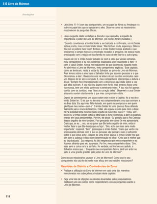 5 O Livro de Mórmon


             Anotações


                         • Leia Alma 11-14 com seu companheiro, um no papel de Alma ou Amuleque e o
                           outro no papel dos que se opuseram a eles. Observe como os missionários
                           responderam às perguntas difíceis.

                         • Leia o seguinte relato verdadeiro e discuta o que aprendeu a respeito da
                           importância e poder do Livro de Mórmon. (Os nomes foram mudados.)
                           “Quando convidamos a família Snider a ser batizada e confirmada, a irmã Snider
                           estava pronta, mas o irmão Snider disse: ‘Não tenham muita esperança, Élderes.
                           Não sei se poderei fazer isso!’ Embora o irmão Snider tivesse aceitado o que
                           ensinamos e sempre tivesse se mostrado receptivo e amigável, ele estava muito
                           preocupado com a reação de sua família no caso de ele filiar-se a outra igreja.
                           Depois de ver o irmão Snider debater-se com a idéia por várias semanas,
                           meu companheiro e eu nos sentimos inspirados a ler novamente 3 Néfi 11
                           com o casal Snider. Nunca me esquecerei do que aconteceu naquela noite.
                           Ao abrirmos o Livro de Mórmon, meu companheiro explicou: ‘Este capítulo,
                           como se lembram, relata a visita do Salvador ao povo do Livro de Mórmon.
                           Aqui lemos sobre o amor que o Salvador tinha por aquelas pessoas e o que
                           Ele ensinou a elas’. Revezamo-nos na leitura de um ou dois versículos cada
                           um. Depois de ler até o versículo 5, meu companheiro interrompeu a leitura e
                           disse: ‘Sempre fico impressionado com a descrição aqui dada sobre a voz
                           que eles ouviram. A voz não era áspera nem forte, mas embora fosse uma
                           foz mansa, teve um efeito poderoso e penetrante neles. A voz não foi apenas
                           ouvida com os ouvidos, mas falou ao coração deles’. Observei o casal Snider
                           enquanto ouviam atentamente o que meu companheiro dizia.
                           Depois de conversarmos um pouco sobre orar e ouvir o Espírito, foi a vez de o
                           irmão Snider ler: ‘E eis que na terceira vez compreenderam a voz que ouviram; e
                           ela lhes dizia: Eis aqui meu Filho Amado, em quem me comprazo e em quem
                           glorifiquei meu nome—ouvi-o’. O irmão Snider fez uma pausa e ficou olhando
                           fixamente para o Livro de Mórmon. Então, ele ergueu o rosto para mim e disse:
                           ‘O Pai Celestial tinha mesmo muito orgulho de Seu Filho, não é?’ ‘Tinha, sim’,
                           disse eu. O irmão Snider voltou a olhar para o livro e começou a abrir as páginas,
                           imerso em seus pensamentos. Por fim, ele disse: ‘Eu gostaria que o Pai Celestial
                           tivesse orgulho de mim também. Fico pensando em como Ele me apresentaria.
                           Creio que, se eu ... ora, se eu quiser que Ele tenha orgulho de mim, então é
                           melhor fazer o que Ele deseja que eu faça’. ‘Sim, acho que isso seria muito
                           importante’, respondi. ‘Bem’, prosseguiu o irmão Snider. ‘Creio que venho me
                           preocupando demais com o que as pessoas vão pensar e não o suficiente
                           sobre o que Deus acha’. Depois de uma breve pausa, o irmão Snider fez que
                           sim com a cabeça e disse com determinação no olhar: ‘Creio que é melhor que
                           eu seja batizado’. Sua resposta foi tão inesperada que meu companheiro e eu
                           ficamos olhando para ele, surpresos. Por fim, meu companheiro disse: ‘Sim,
                           essa seria a coisa certa a ser feita. Na verdade, no final desse capítulo, o
                           Salvador ensina que...’ Enquanto meu companheiro falava, senti um ardor no
                           peito e uma grande gratidão pelo poder do Livro de Mórmon”.

                         Como esses missionários usaram o Livro de Mórmon? Como você e seu
                         companheiro irão usá-lo de modo mais eficaz em seu trabalho missionário?

                         Reuniões de Distrito e Conferências de Zona
                         • Pratique a utilização do Livro de Mórmon em cada uma das maneiras
                           mencionadas nos cabeçalhos principais deste capítulo.

                         • Faça uma lista de objeções ou dúvidas levantadas pelos pesquisadores.
                           Expliquem uns aos outros como responderiam a essas perguntas usando o
                           Livro de Mórmon.



  118
 