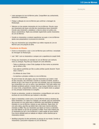 5 O Livro de Mórmon


                                                                                        Anotações


• Leiam passagens do Livro de Mórmon juntos. Compartilhem seu conhecimento,
  sentimentos e testemunho.

• Pratique a utilização do Livro de Mórmon para confirmar a mensagem da
  Restauração.

• Selecione um dos grandes missionários do Livro de Mórmon. Discuta e peça
  aos missionários que façam uma lista das características desse missionário.
  Convide cada missionário a estabelecer a meta de colocar em prática uma
  dessas características. Repita essa atividade regularmente usando missionários
  do Livro de Mórmon.

• Convide os missionários a contarem experiências nas quais o Livro de Mórmon
  ajudou seus pesquisadores no processo de conversão.

• Peça aos missionários que compartilhem sua melhor resposta do Livro de
  Mórmon para uma pergunta da alma.

Presidente de Missão
• Ensine os missionários a usar o Livro de Mórmon para confirmar a veracidade
  da mensagem da Restauração.

• Leia 1 Néfi 1 com os missionários e compare com a experiência de Joseph Smith.

• Forneça aos missionários um exemplar do Livro de Mórmon sem nenhuma
  marca ou anotação. Peça-lhes que marquem em cores diferentes:
   – Todas as referências a Jesus Cristo (qualquer de Seus nomes ou pronomes
     que se refiram a Ele).
   – Suas palavras (proferidas por Eles ou pelos profetas quando disserem “Assim
     disse o Senhor”).
   – Os atributos de Jesus Cristo.
   – As doutrinas e princípios contidos no Livro de Mórmon.
   Na parte de baixo de cada página, peça aos missionários que contem o total
   de itens marcados. Nas entrevistas e durante as reuniões de distrito, durante o
   período de dois a três meses em que durar essa atividade, peça aos missionários
   que compartilhem uns com os outros o que aprenderam. Você pode realizar uma
   atividade semelhante pedindo à missão inteira que marque referências sobre a fé
   em Jesus Cristo, arrependimento, batismo, o dom do Espírito Santo ou qualquer
   um dos princípios fundamentais do evangelho.

• Durante as entrevistas, convide os missionários a compartilharem com você as
  escrituras do Livro de Mórmon que mudaram a vida deles.

• Ajude os missionários a verem como o Livro de Mórmon ensina as doutrinas das
  lições missionárias. Se o tópico for a Expiação, por exemplo, peça aos missionários
  que escrevam em uma coluna todos os elementos mais importantes da Expiação
  ensinados no Livro de Mórmon, inclusive as suas referências. Depois disso, em
  uma outra coluna, peça-lhes que alistem lado a lado esses mesmos elementos
  ensinados na Bíblia. Peça aos missionários que deixem em branco os elementos
  que estão faltando ou que não são ensinados na Bíblia. Ficará muito evidente para
  os missionários por que o Livro de Mórmon é a pedra angular de nossa doutrina.
  Essa mesma atividade pode ser realizada em relação a outras doutrinas que os
  missionários ensinam.

• Identifique perguntas da alma pertinentes às pessoas de sua missão. Convide os
  missionários a procurarem respostas no Livro de Mórmon.

                                                                                                         119
 