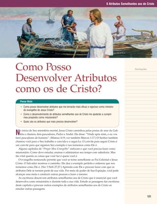 6 Atributos Semelhantes aos de Cristo




Como Posso                                                                                               Anotações



Desenvolver Atributos
como os de Cristo?
    Pense Nisto

    • Como posso desenvolver atributos que me tornarão mais eficaz e vigoroso como ministro
      do evangelho de Jesus Cristo?
    • Como o desenvolvimento de atributos semelhantes aos de Cristo me ajudarão a cumprir
      meu propósito como missionário?
    • Quais são os atributos que mais preciso desenvolver?



N
    o início de Seu ministério mortal, Jesus Cristo caminhou pelas praias do mar da Gali-
    léia e chamou dois pescadores, Pedro e André. Ele disse: “Vinde após mim, e eu vos
farei pescadores de homens”. (Mateus 4:19; ver também Marcos 1:17.) O Senhor também
chamou você para o Seu trabalho e convida-o a segui-Lo. O convite para seguir Cristo é
um convite para que sigamos Seu exemplo e nos tornemos como Ele é.
   Alguns capítulos de “Pregar Meu Evangelho” enfocam o que você precisa fazer como
missionário: Como deve estudar, ensinar e administrar seu tempo com sabedoria. Mas
tão vital quanto as coisas que você faz é quem você é.
   O evangelho restaurado permite que você se torne semelhante ao Pai Celestial e Jesus
Cristo. O Salvador mostrou o caminho. Ele deu o exemplo perfeito e ordenou que nos
tornemos como Ele é. (Ver 3 Néfi 27:27.) Aprenda com Ele e procure fazer com que os
atributos Dele se tornem parte de sua vida. Por meio do poder de Sua Expiação, você pode
alcançar essa meta e conduzir outras pessoas a fazer o mesmo.
   As escrituras descrevem atributos semelhantes aos de Cristo que é essencial que você
desenvolva como missionário e durante toda a sua vida. Estude as passagens das escrituras
deste capítulo e procure outros exemplos de atributos semelhantes aos de Cristo ao
estudar outras passagens.

                                                                                                                     121
 