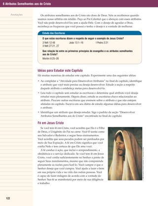 6 Atributos Semelhantes aos de Cristo


        Anotações            Os atributos semelhantes aos de Cristo são dons de Deus. Nós os recebemos quando
                          usamos nosso arbítrio em retidão. Peça ao Pai Celestial que o abençoe com esses atributos.
                          Você não pode desenvolvê-los sem a ajuda Dele. Com o desejo de agradar a Deus,
                          reconheça as fraquezas que você possui e tenha o desejo e a vontade de melhorar.

                              Estudo das Escrituras

                              O que estas escrituras dizem a respeito de seguir o exemplo de Jesus Cristo?
                              3 Néfi 12:48            João 13:1–16             I Pedro 2:21
                              3 Néfi 27:21, 27
                              Que relação há entre os primeiros princípios do evangelho e os atributos semelhantes
                              aos de Cristo?
                              Morôni 8:25–26



                          Idéias para Estudar este Capítulo
                          Há muitas maneiras de estudar este capítulo. Experimente uma das seguintes idéias:

                          • Ao completar a “Atividade para Desenvolver Atributos” no final do capítulo, identifique
                            o atributo que você mais precisa ou deseja desenvolver. Estude a seção a respeito
                            daquele atributo e estabeleça metas para desenvolvê-lo.
                          • Leia todo o capítulo sem estudar as escrituras e determine qual atributo você deseja
                            estudar mais plenamente. Depois disso, estude as escrituras-chave relacionadas ao
                            atributo. Procure outras escrituras que ensinem sobre o atributo e que não estejam
                            alistadas no capítulo. Escreva em seu diário de estudo algumas idéias para desenvolver
                            o atributo.
                          • Identifique um atributo que deseja estudar. Siga o padrão da seção “Desenvolver
                            Atributos Semelhantes aos de Cristo” encontrada no final do capítulo.

                          Fé em Jesus Cristo
                             Se você tem fé em Cristo, você acredita que Ele é o Filho
                          de Deus, o Unigênito do Pai na carne. Você O aceita como
                          seu Salvador e Redentor, e segue Seus ensinamentos.
                          Você acredita que seus pecados podem ser perdoados por
                          meio de Sua Expiação. A fé em Cristo significa que você
                          confia Nele e tem certeza de que Ele ama você.
                                                                                                                       © 1989 Conceptions Unlimited Investments, Inc. Reprodução Proibida.




                             A fé conduz à ação, que inclui o arrependimento, a
                          obediência e o serviço dedicado. Se você tem fé em Jesus
                          Cristo, você confia suficientemente no Senhor a ponto de
                          seguir Seus mandamentos, mesmo que não compreenda
                          plenamente as razões para fazê-lo. Você cumpre o que o
                          Senhor deseja que você cumpra. Você ajuda a fazer o bem
                          em sua própria vida e na vida das outras pessoas. Você
                          é capaz de fazer milagres de acordo com a vontade do
                          Senhor. Sua fé se manifestará por meio de sua diligência
                          e trabalho.




  122
 
