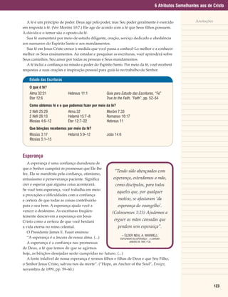 6 Atributos Semelhantes aos de Cristo


   A fé é um princípio de poder. Deus age pelo poder, mas Seu poder geralmente é exercido                   Anotações
em resposta à fé. (Ver Morôni 10:7.) Ele age de acordo com a fé que Seus filhos possuem.
A dúvida e o temor são o oposto da fé.
   Sua fé aumentará por meio de estudo diligente, oração, serviço dedicado e obediência
aos sussurros do Espírito Santo e aos mandamentos.
   Sua fé em Jesus Cristo cresce à medida que você passa a conhecê-Lo melhor e a conhecer
melhor os Seus ensinamentos. Ao estudar e pesquisar as escrituras, você aprenderá sobre
Seus caminhos, Seu amor por todas as pessoas e Seus mandamentos.
   A fé inclui a confiança na missão e poder do Espírito Santo. Por meio da fé, você receberá
respostas a suas orações e inspiração pessoal para guiá-lo no trabalho do Senhor.

    Estudo das Escrituras

    O que é fé?
    Alma 32:21               Hebreus 11:1              Guia para Estudo das Escrituras, “Fé”
    Éter 12:6                                          True to the Faith, “Faith”, pp. 52–54
    Como obtemos fé e o que podemos fazer por meio da fé?
    2 Néfi 25:29             Alma 32                   Morôni 7:33
    2 Néfi 26:13             Helamã 15:7–8             Romanos 10:17
    Mosias 4:6–12            Éter 12:7–22              Hebreus 11
    Que bênçãos recebemos por meio da fé?
    Mosias 3:17              Helamã 5:9–12             João 14:6
    Mosias 5:1–15



Esperança
   A esperança é uma confiança duradoura de
que o Senhor cumprirá as promessas que Ele lhe
                                                        “Tendo sido abençoados com
fez. Ela se manifesta pela confiança, otimismo,
entusiasmo e perseverança paciente. Significa          esperança, estendamos a mão,
crer e esperar que alguma coisa acontecerá.              como discípulos, para todos
Se você tem esperança, você trabalha em meio
                                                          aqueles que, por qualquer
a provações e dificuldades com a confiança
e certeza de que todas as coisas contribuirão              motivo, se afastaram ‘da
para o seu bem. A esperança ajuda você a                   esperança do evangelho’.
vencer o desânimo. As escrituras freqüen-             (Colossenses 1:23) Ajudemos a
temente descrevem a esperança em Jesus
Cristo como a certeza de que você herdará               erguer as mãos cansadas que
a vida eterna no reino celestial.                          pendem sem esperança”.
   O Presidente James E. Faust ensinou:
                                                              – ÉLDER NEAL A. MAXWELL
   “A esperança é a âncora de nossa alma. (...)             “ESPLENDOR DE ESPERANÇA”, A LIAHONA,
                                                                    JANEIRO DE 1995, P.35
   A esperança é a confiança nas promessas
de Deus, a fé que temos de que se agirmos
hoje, as bênçãos desejadas serão cumpridas no futuro. (...)
   A fonte infalível de nossa esperança é sermos filhos e filhas de Deus e que Seu Filho,
o Senhor Jesus Cristo, salvou-nos da morte”. (“Hope, an Anchor of the Soul”, Ensign,
novembro de 1999, pp. 59–60.)



                                                                                                                        123
 