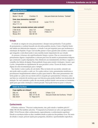 6 Atributos Semelhantes aos de Cristo


                                                                                                             Anotações
    Estudo das Escrituras

    O que é caridade?
    Morôni 7:45–48           I Coríntios 13          Guia para Estudo das Escrituras, “Caridade”
    Como Jesus demonstrou caridade?
    1 Néfi 19:9              Éter 12:33–34           Lucas 7:12–15
    Alma 7:11–13
    O que estes versículos ensinam sobre caridade?
    2 Néfi 26:30             Alma 7:24               I Timóteo 4:12
    Mosias 2:17              Éter 12:28              I Pedro 4:8
    Mosias 28:3              D&C 88:125



Virtude
   A virtude se origina em seus pensamentos e desejos mais profundos. É um padrão
de pensamento e conduta baseado em elevados padrões morais. Como o Espírito Santo
não habita em tabernáculos impuros, a virtude é um pré-requisito para que recebamos a
orientação do Espírito. O que você escolhe pensar e fazer quando está sozinho e acredita
que ninguém o está observando é uma medida muito importante de sua virtude.
   As pessoas virtuosas são espiritualmente limpas e puras. Elas se concentram em
pensamentos dignos e inspiradores e colocam para fora da mente os pensamentos indignos
que conduzem a ações impróprias. Elas obedecem aos mandamentos de Deus e seguem o
conselho dos líderes da Igreja. Oram pedindo forças para resistir à tentação e fazem o que
é certo. Arrependem-se rapidamente de seus pecados e erros. Vivem de modo a serem
dignas de uma recomendação para o templo.
   Sua mente é como o palco de um teatro. Mas no teatro de sua mente, somente um
ator pode subir ao palco a cada vez. Se o palco estiver vazio, pensamentos tenebrosos e
pecaminosos freqüentemente sobem ao palco para tentá-lo. Mas esses pensamentos não
terão poder se o palco de sua mente estiver ocupado por pensamentos virtuosos, como
um hino ou versículo de escritura que você decorou para poder lembrar nos momentos de
tentação. Se você controlar o palco de sua mente, poderá resistir com sucesso ao insistente
apelo para que ceda à tentação e cometa pecado. Você pode tornar-se puro e virtuoso.

    Estudo das Escrituras

    O que significa ser virtuoso?
    D&C 4:6                  D&C 46:33                 II Pedro 1:3–8
    D&C 25:2                 D&C 121:45–46             Guia para Estudo das Escrituras, “Virtude”
    D&C 38:24                13.a Regra de Fé



Conhecimento
  O Senhor ordenou: “Procurai conhecimento, sim, pelo estudo e também pela fé”.
(D&C 88:118) Ele também advertiu: “É impossível ao homem ser salvo em ignorância”.
(D&C 131:6) Procure obter conhecimento, especialmente o conhecimento espiritual.
Estude as escrituras todos os dias e também estude as palavras dos profetas vivos. Por meio
do estudo e oração, procure ajuda para perguntas, desafios e oportunidades específicas.



                                                                                                                         125
 