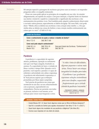 6 Atributos Semelhantes aos de Cristo


        Anotações         Dê atenção especial a passagens de escrituras que possa usar ao ensinar e ao responder
                          perguntas sobre o evangelho restaurado.
                             Pense em como pode aplicar os princípios do evangelho em sua vida. Ao estudar
                          diligentemente, em espírito de oração e com pura intenção, o Espírito Santo irá iluminar
                          sua mente e ensiná-lo e ajudá-lo a compreender o significado das escrituras e dos
                          ensinamentos dos profetas vivos. Você também pode adquirir conhecimento observando
                          e ouvindo outras pessoas, especialmente os líderes da Igreja. Tal como Néfi, você pode
                          dizer: “Minha alma se deleita nas escrituras e meu coração nelas medita. (...) Eis que
                          minha alma se deleita nas coisas do Senhor; e meu coração medita continuamente nas
                          coisas que vi e ouvi”. (2 Néfi 4:15–16)

                              Estudo das Escrituras

                              Como o conhecimento me ajuda a realizar o trabalho do Senhor?
                              Alma 17:2–3             D&C 88:77–80
                              Como você pode adquirir conhecimento?
                              2 Néfi 32:1–5           D&C 76:5–10         Guia para Estudo das Escrituras, “Conhecimento”
                              Morôni 10:5             D&C 42:61           D&C 88:118



                          Paciência
                             A paciência é a capacidade de suportar
                          atrasos, problemas, oposição ou sofrimento
                                                                                    “A vida é cheia de dificuldades,
                          sem que você fique zangado, frustrado ou
                          ansioso. É a capacidade de fazer a vontade de            algumas pequenas e outras mais
                          Deus e aceitar o tempo Dele. Quando você é               sérias. Parece haver um estoque
                          paciente, você suporta a pressão e é capaz de
                                                                                   inesgotável de desafios para todos.
                          enfrentar a adversidade com calma e esperança.
                          A paciência está relacionada à esperança e a               O problema é que geralmente
                          fé: Você precisa esperar que as bênçãos                  esperamos soluções instantâneas
                          prometidas por Deus sejam cumpridas.                      para esses desafios, esquecendo
                             Você precisa de paciência nas coisas que
                                                                                     freqüentemente que a virtude
                          acontecem no seu dia e no seu relacionamento
                          com as pessoas, especialmente seu                        celestial da paciência é necessária.”
                          companheiro. Precisa ser paciente com todas
                                                                                       – PRESIDENTE THOMAS S. MONSON
                          as pessoas, inclusive você mesmo, ao se                     “PACIÊNCIA—UMA VIRTUDE CELESTIAL”, A LIAHONA,
                                                                                                 JANEIRO DE 1996, P. 64
                          esforçar para vencer suas fraquezas e erros.


                              Atividade: Estudo Pessoal

                              • Estude Mosias 28:1–9. Quais foram algumas coisas que os filhos de Mosias desejaram?
                              • Qual foi o conselho do Senhor para aqueles missionários? (Ver Alma 17:10–11 e 26:27.)
                              • Quais foram alguns dos resultados de sua paciência e diligência? (Ver Alma 26.)
                              • Escreva suas respostas em seu diário de estudo.




  126
 