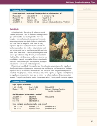 6 Atributos Semelhantes aos de Cristo


                                                                                                             Anotações
    Estudo das Escrituras

    Por que a paciência é importante? Como a paciência se relaciona com a fé?
    Mosias 23:21            Alma 34:40–41        II Coríntios 6:1–10
    Mosias 24:9–16          D&C 101:38           Tiago 5:10–11
    Alma 31:31              Romanos 5:3–5        Salmos 46:10
    Alma 32:41–43           Romanos 8:24–25      Guia para Estudo das Escrituras, “Paciência”



Humildade
   A humildade é a disposição de submeter-nos à
vontade do Senhor e dar ao Senhor a honra por tudo
que for realizado. Isso inclui gratidão por Suas
bênçãos e o reconhecimento de que você necessita
constantemente de Sua ajuda divina. A humildade
não é um sinal de fraqueza, é um sinal de força
espiritual. Quando você confia humildemente no
Senhor e reconhece Seu poder e misericórdia, você
tem a certeza de que os mandamentos Dele são para
o seu bem. Você sente a confiança de que pode fazer
tudo o que o Senhor exige de você, se confiar Nele.
Você também está disposto a confiar em Seus servos
escolhidos e a seguir o conselho deles. A humildade
o ajudará a esforçar-se para ser obediente, trabalhar
arduamente e servir sem nenhum egoísmo.
   O oposto da humildade é o orgulho, que é condenado nas escrituras. Ser orgulhoso
significa ter mais confiança em si mesmo do que em Deus ou em Seus servos. Também
significa colocar as coisas do mundo acima das coisas de Deus. As pessoas orgulhosas
assumem elas próprias a honra, em vez de dar a Deus a glória. O orgulho é competitivo;
os orgulhosos procuram ter mais que os outros e se acham melhores do que as outras
pessoas. O orgulho geralmente resulta em raiva ou ódio, e é uma grande pedra de tropeço.

    Estudo das Escrituras

    O que significa ser humilde?
    2 Néfi 9:28–29            Alma 5:26–29           Mateus 26:39
    Mosias 4:11–12            Alma 26:12             Guia para Estudo das Escrituras,
                                                        “Humilde, Humildade”
    Que bênçãos você recebe quando é humilde?
    Alma 32:1–16              D&C 67:10              Mateus 23:12
    Éter 12:27                D&C 112:10
    D&C 12:8                  D&C 136:32–33
    Como você pode reconhecer o orgulho em si mesmo?
    1 Néfi 15:7–11            II Timóteo 3:1–4       Provérbios 15:10
    1 Néfi 16:1–3             Provérbios 13:10       Provérbios 28:25




                                                                                                                         127
 