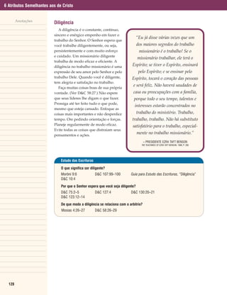 6 Atributos Semelhantes aos de Cristo


        Anotações
                          Diligência
                             A diligência é o constante, contínuo,
                          sincero e enérgico empenho em fazer o
                                                                                 “Eu já disse várias vezes que um
                          trabalho do Senhor. O Senhor espera que
                          você trabalhe diligentemente, ou seja,                 dos maiores segredos do trabalho
                          persistentemente e com muito esforço                    missionário é o trabalho! Se o
                          e cuidado. Um missionário diligente
                                                                                 missionário trabalhar, ele terá o
                          trabalha de modo eficaz e eficiente. A
                          diligência no trabalho missionário é uma          Espírito; se tiver o Espírito, ensinará
                          expressão de seu amor pelo Senhor e pelo                pelo Espírito; e se ensinar pelo
                          trabalho Dele. Quando você é diligente,           Espírito, tocará o coração das pessoas
                          tem alegria e satisfação no trabalho.
                                                                             e será feliz. Não haverá saudades de
                             Faça muitas coisas boas de sua própria
                          vontade. (Ver D&C 58:27.) Não espere               casa ou preocupações com a família,
                          que seus líderes lhe digam o que fazer.            porque todo o seu tempo, talentos e
                          Prossiga até ter feito tudo o que pode,
                                                                             interesses estarão concentrados no
                          mesmo que esteja cansado. Enfoque as
                          coisas mais importantes e não desperdice               trabalho do ministério. Trabalho,
                          tempo. Ore pedindo orientação e forças.           trabalho, trabalho. Não há substituto
                          Planeje regularmente de modo eficaz.              satisfatório para o trabalho, especial-
                          Evite todas as coisas que distraiam seus
                          pensamentos e ações.
                                                                                 mente no trabalho missionário.”
                                                                                      – PRESIDENTE EZRA TAFT BENSON
                                                                                    THE TEACHINGS OF EZRA TAFT BENSON, 1988, P. 200




                              Estudo das Escrituras

                              O que significa ser diligente?
                              Morôni 9:6              D&C 107:99–100       Guia para Estudo das Escrituras, “Diligência”
                              D&C 10:4
                              Por que o Senhor espera que você seja diligente?
                              D&C 75:2–5              D&C 127:4            D&C 130:20–21
                              D&C 123:12–14
                              De que modo a diligência se relaciona com o arbítrio?
                              Mosias 4:26–27          D&C 58:26–29




  128
 