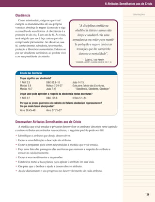 6 Atributos Semelhantes aos de Cristo


                                                                                                                       Anotações
Obediência
   Como missionário, exige-se que você
cumpra os mandamentos de sua própria
                                                            “A disciplina contida na
vontade, obedeça às regras da missão e siga
o conselho de seus líderes. A obediência é a           obediência diária e numa vida
primeira lei do céu. É um ato de fé. Às vezes,             limpa e saudável cria uma
será exigido que você faça coisas que não
                                                     armadura a seu redor para mantê-
compreende plenamente. Ao obedecer, sua
fé, conhecimento, sabedoria, testemunho,               lo protegido e seguro contra as
proteção e liberdade aumentarão. Esforce-se              tentações que lhe sobrevirão
por ser obediente ao Senhor, ao profeta vivo                durante a mortalidade”.
e ao seu presidente de missão.
                                                                   – ÉLDER L. TOM PERRY
                                                        “CHAMADOS A SERVIR”, A LIAHONA, JULHO DE 1991, P. 42




    Estudo das Escrituras

    O que significa ser obediente?
    1 Néfi 2:3               D&C 82:8–10             João 14:15
    Mosias 5:8               Mateus 7:24–27          Guia para Estudo das Escrituras,
    Mosias 15:7              João 7:17                 “Obediência, Obediente, Obedecer”
    O que você pode aprender a respeito da obediência nestas escrituras?
    1 Néfi 3:7               D&C 105:6               II Reis 5:1–14
    Por que os jovens guerreiros do exército de Helamã obedeciam rigorosamente?
    De que modo foram abençoados?
    Alma 56:45–48            Alma 57:21–27



Desenvolver Atributos Semelhantes aos de Cristo
   À medida que você estudar e procurar desenvolver os atributos descritos neste capítulo
e outros atributos encontrados nas escrituras, o seguinte padrão pode ser útil:

• Identifique o atributo que deseja desenvolver.
• Escreva uma definição e descrição do atributo.
• Escreva perguntas para serem respondidas à medida que você estuda.
• Faça uma lista das passagens das escrituras que ensinam a respeito do atributo e
  estude-as cuidadosamente.
• Escreva seus sentimentos e impressões.
• Estabeleça metas e faça planos para aplicar o atributo em sua vida.
• Ore para que o Senhor o ajude a desenvolver o atributo.
• Avalie diariamente o seu progresso no desenvolvimento de cada atributo.




                                                                                                                                   129
 