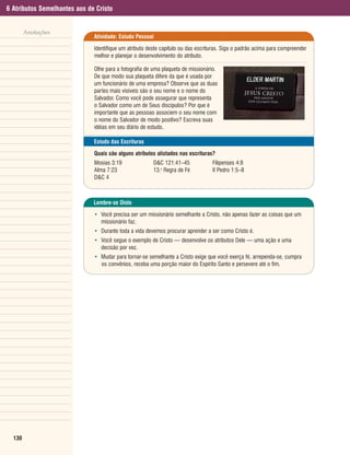 6 Atributos Semelhantes aos de Cristo


        Anotações
                              Atividade: Estudo Pessoal

                              Identifique um atributo deste capítulo ou das escrituras. Siga o padrão acima para compreender
                              melhor e planejar o desenvolvimento do atributo.

                              Olhe para a fotografia de uma plaqueta de missionário.
                              De que modo sua plaqueta difere da que é usada por
                              um funcionário de uma empresa? Observe que as duas
                              partes mais visíveis são o seu nome e o nome do
                              Salvador. Como você pode assegurar que representa
                              o Salvador como um de Seus discípulos? Por que é
                              importante que as pessoas associem o seu nome com
                              o nome do Salvador de modo positivo? Escreva suas
                              idéias em seu diário de estudo.

                              Estudo das Escrituras

                              Quais são alguns atributos alistados nas escrituras?
                              Mosias 3:19               D&C 121:41–45             Filipenses 4:8
                              Alma 7:23                 13.a Regra de Fé          II Pedro 1:5–8
                              D&C 4



                              Lembre-se Disto

                              • Você precisa ser um missionário semelhante a Cristo, não apenas fazer as coisas que um
                                missionário faz.
                              • Durante toda a vida devemos procurar aprender a ser como Cristo é.
                              • Você segue o exemplo de Cristo — desenvolve os atributos Dele — uma ação e uma
                                decisão por vez.
                              • Mudar para tornar-se semelhante a Cristo exige que você exerça fé, arrependa-se, cumpra
                                os convênios, receba uma porção maior do Espírito Santo e persevere até o fim.




  130
 