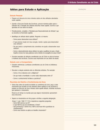 6 Atributos Semelhantes aos de Cristo


Idéias para Estudo e Aplicação                                                                    Anotações


Estudo Pessoal
• Prepare um discurso de cinco minutos sobre um dos atributos abordados
  neste capítulo.

• Usando o Guia para Estudo das Escrituras, procure maneiras pelas quais o
  Salvador deu o exemplo dos atributos descritos neste capítulo. Escreva o que
  aprendeu em seu diário de estudo.

• Periodicamente, complete a “Atividade para Desenvolvimento de Atributo” que
  se encontra no final deste capítulo.

• Identifique um atributo deste capítulo. Pergunte a si mesmo:
   – Como posso desenvolver esse atributo?
   – O que preciso mudar em meu coração, mente e ações para desenvolver
     esse atributo?
   – De que modo o cumprimento dos convênios me ajuda a desenvolver esse
     atributo?
   – Como o desenvolvimento desse atributo me ajuda a qualificar-me para o Santo
     Espírito e tornar-me mais poderoso como ministro do evangelho de Jesus Cristo?

• Encontre exemplos de atributos semelhantes aos de Cristo na vida de homens
  e mulheres das escrituras. Escreva suas impressões em seu diário de estudo.

Estudo com o Companheiro
• Estudem referências a atributos semelhantes aos de Cristo na biblioteca
  missionária.

• Discutam a relação existente entre os diferentes atributos. Por exemplo:
   – Como a fé se relaciona com a diligência?
   – De que modo a humildade e o amor estão relacionados entre si?
   – Como o conhecimento fortalece a paciência?

Reuniões de Distrito e Conferências de Zona
• Vários dias antes da reunião de distrito ou conferência de zona, peça a cada
  missionário que escolha um dos atributos deste capítulo ou nas escrituras e
  prepare um discurso de cinco minutos sobre aquele atributo, incluindo escrituras
  que ajudaram o missionário.
   Reserve um tempo na reunião para que alguns missionários apresentem
   seus discursos.

• Separe os missionários em três grupos e dê-lhes a seguinte designação:
   Grupo 1: Leia 1 Néfi 17:7-16 e responda as seguintes perguntas:
   – Como Néfi exerceu sua fé?
   – O que Néfi fez que era semelhante a Cristo?
   – Que promessas o Senhor fez a Néfi se ele fosse fiel e guardasse os
     mandamentos?
   – Como essa história se aplica ao trabalho missionário?




                                                                                                                     131
 