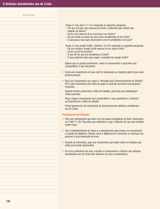 6 Atributos Semelhantes aos de Cristo


              Anotações


                                           Grupo 2: Leia Jacó 7:1–15 e responda as seguintes perguntas:
                                           – Por que a fé que Jacó possuía era forte o suficiente para resistir aos
                                             ataques de Serém?
                                           – Como Jacó exerceu fé ao conversar com Serém?
                                           – De que modo as ações de Jacó eram semelhantes às de Cristo?
                                           – O que posso fazer para desenvolver uma fé semelhante à de Jacó?

                                           Grupo 3: Leia Joseph Smith—História 1:8–18 e responda as seguintes perguntas:
                                           – De que maneira Joseph Smith exerceu fé em Jesus Cristo?
                                           – Como sua fé foi provada?
                                           – O que ele fez que era semelhante a Cristo?
                                           – O que podemos fazer para seguir o exemplo de Joseph Smith?

                                          Depois que os grupos terminarem, reúna os missionários e peça-lhes que
                                          compartilhem o que discutiram.

                                        • Conte uma experiência em que você foi abençoado ou inspirado pela fé que outra
                                          pessoa possuía.

                                        • Peça aos missionários que vejam a “Atividade para Desenvolvimento de Atributo”.
                                          Dê a cada missionário uma folha de papel na qual ele escreverá suas próprias
                                          respostas.
                                          Quando tiverem preenchido a folha de trabalho, peça-lhes que estabeleçam
                                          metas pessoais.
                                          Peça a alguns missionários que compartilhem o que aprenderam e sentiram
                                          ao preencherem a folha de trabalho.
                                          Preste testemunho da importância de desenvolvermos atributos semelhantes
                                          aos de Cristo.

                                        Presidente de Missão
                                        • Peça aos missionários que leiam um dos quatro evangelhos do Novo Testamento
                                          ou 3 Néfi 11–28. Peça-lhes que sublinhem o que o Salvador fez que eles também
                                          podem fazer.

                                        • Use o estabelecimento de metas e o planejamento para ensinar os missionários
                                          a respeito da diligência. Mostre como a diligência em concentrar os esforços nas
                                          pessoas é uma expressão de amor.

                                        • Durante as entrevistas, peça aos missionários que falem sobre um atributo que
                                          estão procurando desenvolver.

                                        • Em uma conferência de zona, convide os missionários a dizerem que atributos
                                          semelhantes aos de Cristo eles admiram em seus companheiros.




  132
 