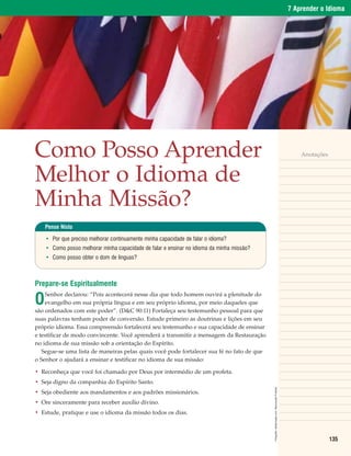 7 Aprender o Idioma




Como Posso Aprender                                                                                                                                Anotações



Melhor o Idioma de
Minha Missão?
    Pense Nisto

    • Por que preciso melhorar continuamente minha capacidade de falar o idioma?
    • Como posso melhorar minha capacidade de falar e ensinar no idioma da minha missão?
    • Como posso obter o dom de línguas?



Prepare-se Espiritualmente

O
    Senhor declarou: “Pois acontecerá nesse dia que todo homem ouvirá a plenitude do
    evangelho em sua própria língua e em seu próprio idioma, por meio daqueles que
são ordenados com este poder”. (D&C 90:11) Fortaleça seu testemunho pessoal para que
suas palavras tenham poder de conversão. Estude primeiro as doutrinas e lições em seu
próprio idioma. Essa compreensão fortalecerá seu testemunho e sua capacidade de ensinar
e testificar de modo convincente. Você aprenderá a transmitir a mensagem da Restauração
no idioma de sua missão sob a orientação do Espírito.
   Segue-se uma lista de maneiras pelas quais você pode fortalecer sua fé no fato de que
o Senhor o ajudará a ensinar e testificar no idioma de sua missão:

• Reconheça que você foi chamado por Deus por intermédio de um profeta.
• Seja digno da companhia do Espírito Santo.
                                                                                           Fotografia: GettyImages.com. Reprodução Proibida.




• Seja obediente aos mandamentos e aos padrões missionários.
• Ore sinceramente para receber auxílio divino.
• Estude, pratique e use o idioma da missão todos os dias.



                                                                                                                                                               135
 