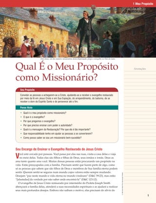1 Meu Propósito




                       Dan Jones, um dos maiores missionários desta dispensação, prega o evangelho no País de Gales.




Qual É o Meu Propósito                                                                                                                                                   Anotações



como Missionário?
    Seu Propósito

    Convidar as pessoas a achegarem-se a Cristo, ajudando-as a receber o evangelho restaurado
    por meio da fé em Jesus Cristo e em Sua Expiação, do arrependimento, do batismo, de se
    receber o dom do Espírito Santo e de perseverar até o fim.

    Pense Nisto

    • Qual é o meu propósito como missionário?
    • O que é o evangelho?
    • Por que pregamos o evangelho?
    • Por que preciso ensinar com poder e autoridade?
    • Qual é a mensagem da Restauração? Por que ela é tão importante?
    • Que responsabilidade tenho em ajudar as pessoas a se converterem?
    • Como posso saber se sou um missionário bem-sucedido?



Seu Encargo de Ensinar o Evangelho Restaurado de Jesus Cristo

V
    ocê está cercado por pessoas. Você passa por elas nas ruas, visita a casa delas e viaja
    no meio delas. Todas elas são filhos e filhas de Deus, seus irmãos e irmãs. Deus as
ama tanto quanto ama você. Muitas dessas pessoas estão procurando um propósito na
vida. Estão preocupadas com a família. Precisam sentir que fazem parte de algo, como
só as pessoas que sabem que são filhos de Deus e membros de Sua família eterna podem
sentir. Querem sentir-se seguras num mundo cujos valores estão sempre mudando.
                                                                                                                       © 1993 Clark Kelley Price. Reprodução Proibida.




Desejam “paz neste mundo e vida eterna no mundo vindouro” (D&C 59:23), mas estão
“[afastadas] da verdade por não saber onde encontrá-la” (D&C 123:12).
   O evangelho de Jesus Cristo restaurado por intermédio do Profeta Joseph Smith
abençoará a família delas, atenderá a suas necessidades espirituais e as ajudará a realizar
seus mais profundos desejos. Embora não saibam o motivo, elas precisam do alívio do

                                                                                                                                                                                     1
 