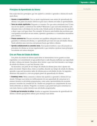 7 Aprender o Idioma


                                                                                                  Anotações
Princípios do Aprendizado do Idioma
Esta seção descreve princípios que irão ajudá-lo a estudar e aprender o idioma de modo
mais eficaz.

• Assuma a responsabilidade. Crie ou ajuste regularmente suas metas de aprendizado do
  idioma e seu plano de estudo. Esforce-se para usar o idioma em todas as oportunidades.
• Torne seu estudo significativo. Pergunte a si mesmo: Por que estou estudando isso? Como
  isso irá me ajudar a comunicar-me melhor? Relacione o que você está estudando com
  situações reais e atividades de seu dia-a-dia. Estude partes do idioma que irão ajudá-lo
  a dizer o que você quer dizer. Por exemplo: Se houver uma história das escrituras que
  você gostaria de incluir em seu ensino, aprenda a gramática e o vocabulário necessários
  para contá-la.
• Procure comunicar-se. Procure encontrar um equilíbrio adequado entre o estudo da
  gramática e estrutura do idioma, e o aprendizado por meio de suas atividades diárias.
  Nada substitui uma conversa com pessoas locais que falem o idioma.
• Aprenda cuidadosamente os conceitos novos. Você poderá lembrar e usar eficazmente os
  princípios do idioma se revisar regularmente o que estudou e praticar esses princípios
  novamente em outras situações.

Crie um Plano de Estudo do Idioma
   Um plano de estudo do idioma ajuda tanto os missionários novos quanto os mais
experientes a se concentrarem no que podem fazer a cada dia para melhorar sua capacidade
de falar o idioma da missão. Seu plano deve incluir o que você fará durante o seu tempo
de estudo do idioma e o que fará durante o dia.
   Se necessário, use parte de seu tempo de estudo do idioma para criar e ajustar seu
plano de estudo. Depois disso, todas as manhãs, durante seu tempo de estudo do idioma,
aprenda o que será necessário saber do idioma para as atividades do dia. As seguintes
diretrizes irão ajudá-lo a criar seu próprio plano de aprendizado do idioma:

1. Estabeleça metas. Metas semanais e diárias irão ajudá-lo a aprender o idioma de sua
missão. Enfoque suas metas no melhoramento de sua capacidade de comunicar-se e
ensinar durante as atividades programadas, como aulas, oportunidades de encontrar
pessoas e reuniões de conselho de ala. Analise seu progresso no cumprimento de suas
metas referentes ao idioma. Pergunte a si mesmo o que pode fazer para comunicar-se
com mais clareza e poder durante suas atividades programadas.

2. Escolha que ferramentas irá utilizar. Analise as seguintes ferramentas de aprendizado do
idioma e decida qual poderá utilizar para alcançar suas metas:




                                                                                                              137
 