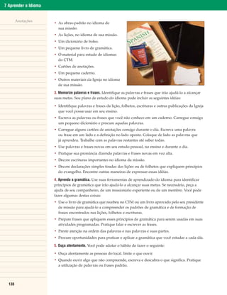7 Aprender o Idioma


        Anotações
                      • As obras-padrão no idioma de
                        sua missão.
                      • As lições, no idioma de sua missão.
                      • Um dicionário de bolso.
                      • Um pequeno livro de gramática.
                      • O material para estudo de idiomas
                        do CTM.
                      • Cartões de anotações.
                      • Um pequeno caderno.
                      • Outros materiais da Igreja no idioma
                        de sua missão.

                      3. Memorize palavras e frases. Identifique as palavras e frases que irão ajudá-lo a alcançar
                      suas metas. Seu plano de estudo do idioma pode incluir as seguintes idéias:

                      • Identifique palavras e frases da lição, folhetos, escrituras e outras publicações da Igreja
                        que você possa usar em seu ensino.
                      • Escreva as palavras ou frases que você não conhece em um caderno. Carregue consigo
                        um pequeno dicionário e procure aquelas palavras.
                      • Carregue alguns cartões de anotações consigo durante o dia. Escreva uma palavra
                        ou frase em um lado e a definição no lado oposto. Coloque de lado as palavras que
                        já aprendeu. Trabalhe com as palavras restantes até saber todas.
                      • Use palavras e frases novas em seu estudo pessoal, no ensino e durante o dia.
                      • Pratique sua pronúncia dizendo palavras e frases novas em voz alta.
                      • Decore escrituras importantes no idioma da missão.
                      • Decore declarações simples tiradas das lições ou de folhetos que expliquem princípios
                        do evangelho. Encontre outras maneiras de expressar essas idéias.

                      4. Aprenda a gramática. Use suas ferramentas de aprendizado do idioma para identificar
                      princípios de gramática que irão ajudá-lo a alcançar suas metas. Se necessário, peça a
                      ajuda de seu companheiro, de um missionário experiente ou de um membro. Você pode
                      fazer algumas destas coisas:
                      • Use o livro de gramática que recebeu no CTM ou um livro aprovado pelo seu presidente
                        de missão para ajudá-lo a compreender os padrões de gramática e de formação de
                        frases encontrados nas lições, folhetos e escrituras.
                      • Prepare frases que apliquem esses princípios de gramática para serem usadas em suas
                        atividades programadas. Pratique falar e escrever as frases.
                      • Preste atenção na ordem das palavras e nas palavras e suas partes.
                      • Procure oportunidades para praticar e aplicar a gramática que você estudar a cada dia.

                      5. Ouça atentamente. Você pode adotar o hábito de fazer o seguinte:

                      • Ouça atentamente as pessoas do local. Imite o que ouvir.
                      • Quando ouvir algo que não compreende, escreva e descubra o que significa. Pratique
                        a utilização de palavras ou frases padrão.




  138
 