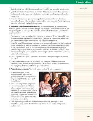 7 Aprender o Idioma


• Quando estiver ouvindo, identifique palavras e padrões que aprendeu recentemente.               Anotações

• Quando ouvir uma frase expressa de maneira diferente da que você diria, escreva-a e
  pratique-a. Contudo, como servo do Senhor, use sempre uma linguagem adequada,
  nunca gíria.
• Faça uma lista de coisas que as pessoas poderiam dizer durante suas atividades
  planejadas. Procure palavras e frases relacionadas a essas respostas. Planeje e pratique
  maneiras pelas quais você poderia responder.

6. Melhore sua capacidade de ler e escrever. Leia o Livro de Mórmon no idioma de sua
missão e aprenda palavras e frases e pratique a gramática, a pronúncia e a fluência. Há
um grande poder na utilização das escrituras em seu estudo do idioma. Considere as
seguintes idéias:

• Aprenda a ler e escrever o alfabeto, a escrita ou os caracteres de seu idioma. No caso
  de sistemas de escrita baseados em caracteres, concentre-se em aprender a ler coisas
  que irão ajudá-lo quando ensinar, como, por exemplo, as escrituras.
• Leia o Livro de Mórmon, outras escrituras ou as revistas da Igreja em voz alta, no idioma
  de sua missão. Preste atenção em palavras, frases e regras gramaticais desconhecidas.
  Se não entender uma palavra, procure compreender o seu significado a partir do
  contexto da passagem antes de procurá-la no dicionário. Acrescente a palavra a seus
  cartões de anotações. Use as escrituras em seu próprio idioma e no idioma da missão,
  lado a lado, se necessário.
• Peça a alguém que o ajude a aprender a pronúncia, a entoação e as pausas, durante
  sua leitura.
• Pratique a escrita no idioma de sua missão. Por exemplo: Anotações pessoais e
  lembretes, cartas, bilhetes de agradecimento e de incentivo. Escreva seu testemunho
  nos exemplares do Livro de Mórmon que você distribui.

7. Peça ajuda a outras pessoas. Você pode adotar o hábito de fazer o seguinte:

• Se seu companheiro for um
  missionário local, aproveite essa
  grande oportunidade fazendo muitas
  perguntas e pedindo-lhe que o ajude
  com o idioma.
• Peça a seu companheiro e a pessoas
  locais que o corrijam quando você
  falar e sugiram maneiras de você
  melhorar. Se eles usarem uma palavra
  que você não conhece, peça-lhes que
  expliquem o significado para você. As
  crianças e os idosos geralmente estão
  muito dispostos a ajudar.
• Peça às pessoas que você estiver ensinando que o ajudem. Explique: “Estou
  aprendendo o seu idioma. Por favor ajudem-me. Se eu não souber uma palavra,
  ajudem-me”.




                                                                                                              139
 