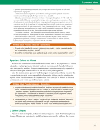 7 Aprender o Idioma


    a apresentar apenas a minha pequena parte da lição e depois ficar ouvindo enquanto ele explicava e           Anotações
    respondia todas as perguntas.
        Tentei convencer meu companheiro que ele deveria deixar o pensamento espiritual, mas ele me
    incentivou a aceitar a designação. Pratiquei bastante com a ajuda dele.
        Quando o momento chegou, abri minhas escrituras e li passagens dos capítulos 3 e 7 de 3 Néfi. Tive
    um pouco de dificuldade, mas consegui explicar por que achava aquelas passagens importantes, e fiquei
    aliviado quando terminei. Quando eles fizeram uma pergunta, olhei para meu companheiro para que ele
    respondesse, mas ele não abriu a boca. Foi então que fiquei impressionado comigo mesmo, quando me vi
    respondendo em francês, de modo compreensível. Fiquei ainda mais admirado com o fato de o membro
    não ter achado que eu estava inseguro em relação a minha capacidade de comunicar-me. Adquiri mais
    confiança e dei-me conta de que meu francês estava melhor do que eu tinha imaginado.
        As semanas se passaram e meu companheiro continuou a me ensinar, mesmo quando eu achava
    que não conseguiria fazê-lo, mesmo quando ele mesmo provavelmente se perguntava se eu conseguiria.
    E como ele me encorajou a falar, ouvir e ensinar, minha capacidade de falar o idioma começou a
    progredir mais rapidamente, e senti que assim me tornara um instrumento nas mãos de nosso Pai
    Celestial, em vez de ser apenas o companheiro calado de outro élder.


    Atividade: Estudo Pessoal e Estudo com o Companheiro

    • Se você estiver trabalhando com um missionário novo, qual é a melhor maneira de ajudar
      seu companheiro a aprender o idioma?
    • Se você for um missionário novo, que tipo de ajuda poderia pedir a seu companheiro sênior?



Aprender a Cultura e o Idioma
   A cultura e o idioma estão intimamente relacionados entre si. A compreensão da cultura
irá ajudar a explicar por que o idioma é usado da maneira que ela é usada. Esforce-se
para compreender a cultura do povo para que possa comunicar os aspectos especiais e
únicos da mensagem da Restauração de um modo claro para as pessoas.
   Uma das maiores coisas que você pode fazer para conquistar a confiança e o amor das
pessoas é adaptar-se de modo adequado à cultura delas. Muitos grandes missionários
agiram assim. (Ver I Coríntios 9:20–23.) Procurem fazer com que as pessoas se sintam à
vontade com você e com seu modo de falar o idioma.

   Atividade: Estudo Pessoal e Estudo com o Companheiro

    • Imagine que está servindo uma missão na Ásia. Você está se preparando para ensinar uma
      pessoa a respeito da ressurreição, mas você sabe que os budistas acreditam em reencarnação.
      Como você ensinará a respeito da ressurreição de modo que o pesquisador compreenda
      que essa doutrina é bem diferente da doutrina da reencarnação? De que palavras e frases
      você poderia precisar para aprender a cumprir essa tarefa?

    • Pense na formação cultural e religiosa das pessoas que você estiver ensinando. Identifique
      um aspecto dessa formação que possa fazer com que compreendam erroneamente as
      doutrinas do evangelho. Planeje maneiras de ensinar essas doutrinas de modo bem claro.



O Dom de Línguas
   Procure os dons do Espírito, inclusive o dom de línguas e o dom de interpretação das
línguas. Mais do que tudo, isso irá ajudá-lo a falar e compreender o idioma das pessoas




                                                                                                                             141
 